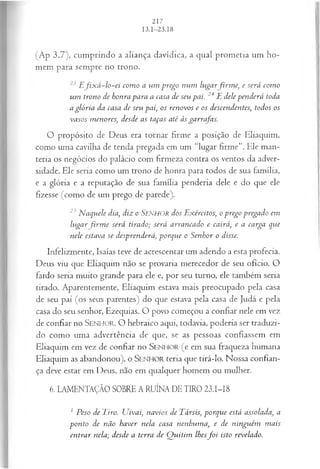 (Ap 3.7), cumprindo a aliança davidica, a qual prometia um ho­
mem para sempre no trono.
23 E fix á -lo -ei com o a u m prego n u m lu ga rfir m e , e será com o
u m trono de honra para a casa de seu pai. 24 E dele p en d erá toda
a glória da casa de seu pai, os renovos e os descendentes, todos os
vasos m enores, desde as taças até às garrafas.
O propósito de Deus era tornar firme a posição de Eliaquim,
como uma cavilha de tenda pregada em um “lugar firme”. Ele man­
teria os negócios do palácio com firmeza contra os ventos da adver­
sidade. Ele seria como um trono de honra para todos de sua família,
e a glória e a reputação de sua família penderia dele e do que ele
fizesse (como de um prego de parede).
25 N aquele dia, diz o S e n h o r dos E xércitos, op rego pregado em
h ig a r firm e será tirado; será arrancado e cairá, e a carga que
nele estava se desprenderá, porque o S enhor o disse.
Infelizmente, Isaías teve de acrescentar um adendo a esta profecia.
Deus viu que Eliaquim não se provaria merecedor de seu ofício. O
fardo seria muito grande para ele e, por seu turno, ele também seria
tirado. Aparentemente, Eliaquim estava mais preocupado pela casa
de seu pai (os seus parentes) do que estava pela casa de Judá e pela
casa do seu senhor, Ezequias. O povo começou a confiar nele em vez
de confiar no SENHO R. O hebraico aqui, todavia, poderia ser traduzi­
do como uma advertência de que, se as pessoas confiassem em
Eliaquim em vez de confiar no SEN H O R (e em sua fraqueza humana
Eliaquim as abandonou), o SEN H O R teria que tirá-lo. Nossa confian­
ça deve estar em Deus, não em qualquer homem ou mulher.
6. LAMENTAÇÃO SOBRE A RUÍNA DE TIRO 23.I-I8
1 Peso de Tiro. U ivai, navios de Társis, p orq u e está assolada, a
p on to de não haver nela casa nenhum a, e de nin gu ém m ais
en tra r nela; desde a terra de Q u itim lhesf o i isto revelado.
 