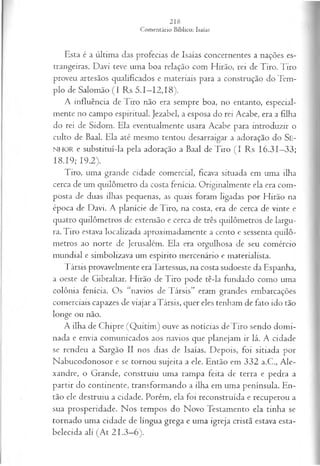 Esta é a última das profecias de Isaías concernentes a nações es­
trangeiras. Davi teve uma boa relação com Hirão, rei de Tiro. Tiro
proveu artesãos qualificados e materiais para a construção do Tem­
plo de Salomão (I Rs 5.1—
12,18).
A influência de Tiro não era sempre boa, no entanto, especial­
mente no campo espiritual. Jezabel, a esposa do rei Acabe, era a filha
do rei de Sidom. Ela eventualmente usara Acabe para introduzir o
culto de Baal. Ela até mesmo tentou desarraigar a adoração do Se-
NHOR e substituí-la pela adoração a Baal de Tiro (I Rs 16.31—
33;
18.19; 19.2).
Tiro, uma grande cidade comercial, ficava situada em uma ilha
cerca de um quilômetro da costa fenícia. Originalmente ela era com­
posta de duas ilhas pequenas, as quais foram ligadas por Hirão na
época de Davi. A planície de Tiro, na costa, era de cerca de vinte e
quatro quilômetros de extensão e cerca de três quilômetros de largu­
ra. Tiro estava localizada aproximadamente a cento e sessenta quilô­
metros ao norte de Jerusalém. Ela era orgulhosa de seu comércio
mundial e simbolizava um espírito mercenário e materialista.
Társis provavelmente eraTartessus, na costa sudoeste da Espanha,
a oeste de Gibraltar. Hirão de Tiro pode tê-la fundado como uma
colônia fenícia. Os “navios de Társis” eram grandes embarcações
comerciais capazes de viajar aTársis, quer eles tenham de fato ido tão
longe ou não.
A ilha de Chipre (Q uitim ) ouve as notícias de Tiro sendo domi­
nada e envia comunicados aos navios que planejam ir lá. A cidade
se rendeu a Sargão II nos dias de Isaías. Depois, foi sitiada por
Nabucodonosor e se tornou sujeita a ele. Então em 332 a.C., Ale­
xandre, o Grande, construiu uma rampa feita de terra e pedra a
partir do continente, transformando a ilha em uma península. En­
tão ele destruiu a cidade. Porém, ela foi reconstruída e recuperou a
sua prosperidade. Nos tempos do Novo Testamento ela tinha se
tornado uma cidade de língua grega e uma igreja cristã estava esta­
belecida ali (At 21.3—
6).
 