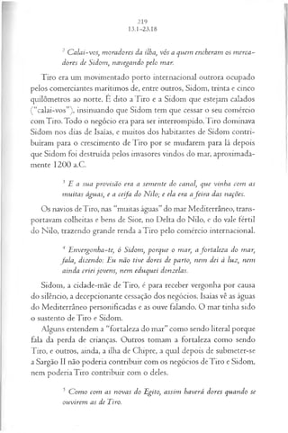 2 C alai-vos, m oradores da ilha, vós a quem encheram os m erca­
dores de Sidom, navegando pelo mar.
Tiro era um movimentado porto internacional outrora ocupado
pelos comerciantes marítimos de, entre outros, Sidom, trinta e cinco
quilômetros ao norte. É dito a Tiro e a Sidom que estejam calados
(“calai-vos”), insinuando que Sidom tem que cessar o seu comércio
com Tiro. Todo o negócio era para ser interrompido.Tiro dominava
Sidom nos dias de Isaías, e muitos dos habitantes de Sidom contri­
buíram para o crescimento de Tiro por se mudarem para lá depois
que Sidom foi destruída pelos invasores vindos do mar, aproximada­
mente 1200 a.C.
3 E a sua provisão era a sem ente do canal, que vinha com as
m uitas águas, e a ceifa do N ilo; e ela era afeira das nações.
Os navios deTiro, nas “muitas águas” do mar Mediterrâneo, trans­
portavam colheitas e bens de Sior, no Delta do Nilo, e do vale fértil
do Nilo, trazendo grande renda a Tiro pelo comércio internacional.
4 E nvergonha-te, ó Sidom, porque o mar, afortaleza do mar,
fa la , dizendo: Eu não tive dores de parto, nem dei à luz, nem
ainda criei jovens, nem eduquei donzelas.
Sidom, a cidade-mãe de Tiro, é para receber vergonha por causa
do silêncio, a decepcionante cessação dos negócios. Isaías vê as águas
do Mediterrâneo personificadas e as ouve falando. O mar tinha sido
o sustento deTiro e Sidom.
Alguns entendem a “fortaleza do mar” como sendo literal porque
fala da perda de crianças. Outros tomam a fortaleza como sendo
Tiro, e outros, ainda, a ilha de Chipre, a qual depois de submeter-se
a Sargão II não poderia contribuir com os negócios deTiro e Sidom,
nem poderia Tiro contribuir com o deles.
5 C om o com as novas do Egito, assim haverá dores quando se
ouvirem as de Eiro.
 