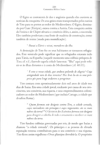 O Egito se contorcerá de dor e angústia quando eles ouvirem as
notícias da conquista. Os seus grãos eram transportados pelos navios
deTiro para os portos ao redor do Mediterrâneo. O Egito, domina­
do por Cuxe (Etiópia), estava contra a Assíria. Esta conquista assíria
da Fenícia e de Chipre afetaria o comércio deles, e, assim, a sua renda.
Eles também perderiam a sua fonte de madeira de construção, como
também de resina (usada para mumificação).
6 Passai a Társis e uivai, m oradores da ilha.
A destruição de Tiro fez os seus habitantes se tornarem refugia­
dos. Este versículo pode significar que os refugiados estavam indo
para Társis, na Espanha (naquele momento uma colônia próspera de
Tiro; cf. v.I), fazendo aquela cidade lamentar. “Ilha” aqui pode refe-
rir-se às ilhas distantes e à costa do Mediterrâneo (cf. 40.15).
7 È esta a vossa cidade, que andava pulando de alegria? C uja
antigüidade vem de dias rem otos? Pois levá-la-ão os seus p ró ­
prios pés para longe andarem a peregrinar.
Tiro contava com aproximadamente dois mil anos de idade nos
dias de Isaías. Era uma cidade jovial, exultante por causa de seu cres­
cimento, seu comércio, sua riqueza, e seus empreendimentos coloni­
zadores ao redor do Mediterrâneo (que incluía Cartago, a cidade que
desafiou Roma).
Q uem fo rm o u este desígnio contra Tiro, a cidade coroada,
cujos m ercadores são príncipes 'e cujos negociantes são os m ais
nobres da terra? 9O SENHOR dos E xércitosfo rm o u este desígnio
para denegrir a soberba de todo o ornam ento e en vilecer os m ais
nobres da terra.
Tiro fundou colônias governadas por reis, de modo que Isaías a
chamou “a cidade coroada”. Os príncipes e as pessoas de elevada
reputação terrena contribuíram para o seu comércio e sua riqueza.
Tiro ficou assim orgulhosa e Deus planejou derrubá-la. O propósito
 