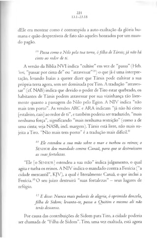 dEle era mostrar como é corrompida a auto-exaltação da glória hu­
mana e quão desprezíveis de fato são aqueles honrados por um mun­
do pagão.
10Passa com o o N ilo pela tua terra, ófilh a de Társis; já não há
cinto ao redor de ti.
A versão da Bíblia N VI indica “cultive” em vez de “passa” (Heb.
’ivri, “passar por cima de” ou “atravessar”18) o que já é uma interpre­
tação, levando Isaías a querer dizer que Társis pode cultivar a sua
própria terra agora, sem ser dominada porTiro. A tradução “atraves­
sar” (cf. NAB) indica que devido o poder deTiro estar quebrado, os
habitantes de Társis podem atravessar por sua vizinhança tão livre­
mente quanto a passagem do Nilo pelo Egito. A NIV indica “não
mais tem porto”. As versões ARC e ARA indicam “já não há cinto
[estaleiro, cais] ao redor de ti”, e também poderia ser traduzido, “mais
nenhuma força”, significando “mais nenhuma restrição” (como a de
uma cinta; veja NASB, incl. margem). Társis está livre, não mais su­
jeita a Tiro. “Não mais tem porto” é a tradução mais difícil.1
9
11 Ele estendeu a sua m ão sohre o m ar e turbou os reinos; o
SENHOR deu m andado contra Canaã, para que se destruíssem
as suasfortalezas.
“Ele [o S e n h o r ] estendeu a sua mão” indica julgamento, o qual
agita e turba os reinos. A N IV indica o mandado contra a Fenícia (“a
cidade mercantil”, KJV), a qual é literalmente Canaã, o que inclui a
Fenícia.20O seu juízo destruirá “suas fortalezas” —seus lugares de
refúgio.
12E disse: N unca m ais pularás de alegria, ó oprim ida donzela,
filh a de Sidom; levanta~te}passa a Q uitim e m esm o ali não
terás descanso.
Por causa das contribuições de Sidom para Tiro, a cidade poderia
ser chamada de “Filha de Sidom”.Tiro, uma vez exaltada, está agora
 