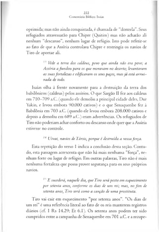 oprimida; mas não ainda conquistada, é chamada de “donzela”. Seus
refugiados atravessarão para Chipre (Quitim) mas não acharão ali
nenhum “descanso”, nenhum lugar de refúgio. Isto pode referir-se
ao fato de que a Assíria controlava Chipre e restringia os navios de
Tiro de aportar ali.
13 Vede a terra dos caldeus; povo que ainda não era povo; a
A ssíria a fu n d o u para os que m oravam no deserto; levantaram
as suasfortalez as e ed fica ra m os seus paços, m as já está arru i­
nada de todo.
Isaías olha à frente novamente para a destruição da terra dos
babilônicos (caldeus) pelos assírios. O que Sargão II fez aos caldeus
em 710—
709 a.C. (quando ele demoliu a principal cidade deles, Dur
Yakin, e levou embora 90.000 cativos) e o que Senaqueribe fez à
Babilônia em 703 a.C. (quando ele levou embora 208.000 cativos e
depois a demoliu em 689 a.C.) eram advertências. Os refugiados de
Tiro não poderiam achar conforto ou descanso onde quer que a Assíria
estivesse no controle.
14 Uivai, navios de Társis, porque é destruída a vossafo rça .
Esta repetição do verso I indica a conclusão desta seção. Contu­
do, esta passagem acrescenta que não há mais nenhuma “força”, ne­
nhum forte ou lugar de refúgio. Em outras palavras, Tiro não é mais
nenhuma fortaleza que possa prover segurança para os seus próprios
navios.
13 E sucederá, naquele dia, que Tiro será posta em esquecim ento
p o r setenta anos, conform e os dias de um rei; mas, no fim de
setenta anos, Tiro será com o a canção de um a prostituta.
Tiro vai cair em esquecimento “por setenta anos”. “Os dias de
um rei” é uma referência literal ao fato de os reis manterem registros
diários (cf. I Rs 14.29; Et 6.1). Os setenta anos podem ter sido
cumpridos entre a campanha de Senaqueribe em 701 a.C. e a recupe­
 
