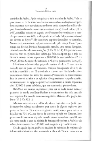 caminho da Arábia. Após conquistar o rei e a rainha da Arábia,15ele se
proclamou rei da Arábia e continuou sua marcha em direção ao Egito.
Seus registros não mencionam nenhuma outra campanha militar de­
pois dessa (embora ele tivesse vivido mais sete anos). Esar-Hadom (681-
669), seu filho e sucessor, sugeriu que Senaqueribe continuasse a mar­
cha para o oeste em 688, se dirigindo através da Palestina meridional
em direção ao Egito.16Ele tencionava capturar Jerusalém no caminho.
No entanto, um exército egípcio comandado pelo etíopeTiraca17par­
tiu em sua direção. Por isso, Senaqueribe mandou uma carta a Ezequias,
deixando-o saber de suas intenções (2 Rs I9.9-I4). Ele jamais se en­
controu com os egípcios. Isso indica que foi nessa época que o anjo do
S en h o r trouxe morte repentina a 185.000 de seus soldados (2 Rs
19.35). Então Senaqueribe retornou a Nínive e permaneceu lá (v. 36).
Heródoto, o historiador grego do quinto século a.C. que tomou
nota do que os guias lhe contaram, chamou Senaqueribe de o rei da
Arábia, o qual foi o seu último título, e contou uma história de ratões
comendo as cordas dos arcos dos assírios. Pelo menos ele corroborou o
fato de que os assírios e os egípcios não guerrearam naquela ocasião.
Aparentemente, os egípcios posteriores atribuíram a morte repentina
dos 185.000 à peste bubônica, que era transmitida por roedores.
Babilônia era muito importante para ser deixada como ruína e
pântano, de modo que Esar-Hadom a reconstruiu e fez dela uma de
suas capitais. De acordo com seus registros, Manassés lhe pagou tri­
buto (cf. 2 Cr 33.11).
M uitos sustentam a idéia de duas invasões em Judá por
Senaqueribe, talvez inicialmente por causa de alguns registros que
parecem fazer de Tiraca, o rei egípcio, muito moço para liderar a
batalha em 701 a.C., na época da derrota egípcia em Elteque. Isso
parece confirmar uma segunda invasão como necessária em 688, cri-
do como sendo o ano da vitória de Senaqueribe sobre a Arábia e da
subseqüente morte dos 185.000 assírios pelo anjo do SENHOR.
Desde aquela época, melhores análises de métodos de registros de
informações históricas têm mostrado a idade de Tiraca como sendo
 