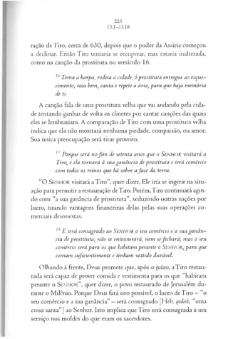 ração deTiro, cerca de 630, depois que o poder da Assíria começou
a declinar. Então Tiro tentaria se recuperar, mas estaria inalterada,
como na canção da prostituta no versículo 16.
16Toma a harpa, rodeia a cidade, ó prostituta entregue ao esque­
cim ento; toca bem, canta e repete a ária, para que haja m em ória
de ti.
A canção fala de uma prostituta velha que vai andando pela cida­
de tentando ganhar de volta os clientes por cantar canções das quais
eles se lembrariam. A comparação de Tiro com uma prostituta velha
indica que ela não mostrará nenhuma piedade, compaixão, ou amor.
Sua única preocupação será tirar proveito.
17 Porque será nofim de setenta anos que o Senhor visitará a
Tiro, e ela tornará à sua ganância de prostituta e terá com ércio
com todos os reinos que há sobre afa ce da terra.
“ O SEN HO R visitará a Tiro”, quer dizer, Ele iria se ingerir na situ­
ação para permitir a restauração deTiro. Porém,Tiro continuará agin­
do com “a sua ganância de prostituta”, seduzindo outras nações por
lucro, tirando vantagens financeiras delas pelas suas operações co­
merciais desonestas.
18E será consagrado ao S e n h o r o seu com ércio e a sua gan â n ­
cia de prostituta; não se entesourará, nem sefech ará ; m as o seu
com ércio será para os que habitam perante o SENHOR, para que
com am stficien tem en te e tenham vestido durável.
Olhando à frente, Deus promete que, após o juízo, aTiro restau­
rada será capaz de prover comida e vestimenta para os que “habitam
perante o S e n h o r ” , quer dizer, o povo restaurado de Jerusalém du­
rante o Milênio. Porque Deus fará isto possível, o lucro deTiro —“o
seu comércio e a sua ganância” —será consagrado [Heb. qodesh, “uma
coisa santa”] ao Senhor. Isto implica que Tiro será consagrada a um
serviço nos moldes do que eram os sacerdotes.
 