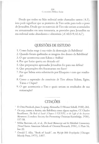 Desde que todos na Sião milenial serão chamados santos (4.3),
isto pode significar que as provisões deTiro serão para todo o povo
de Jerusalém. Desde que os materiais deTiro não seriam acumulados
ou armazenados em uma tesouraria, as provisões para Jerusalém na
era milenial serão abundantes e obteníveis (cf. 60.5-9; 61.6,7).
QUESTÕES DE ESTUDO
1. Como Isaías reage à sua visão da destruição da Babilônia?
2. Quando foram quebradas as imagens dos deuses da Babilônia?
3. O que aconteceria com Edom e Arábia?
4. Por que Isaías queria ser deixado só?
5. Que preparações apressadas Jerusalém fez para sua defesa?
6. Que preparações eles fracassaram em fazer?
7. Por que Sebna seria substituído por Eliaquim e com que resulta­
do?
8. Como a supressão do comércio de Tiro afetou Sidom, Egito,
Társis e Chipre?
9. O que aconteceria a Tiro e quais seriam os resultados de sua
restauração?
CITAÇÕES
1 D. Otto Procksch,/«a!a(Leipzig, Alemanha: D.W ernerScholl, 1930), 261.
2 Ou seja, contra a Assíria, não Babilônia como alguns supõem. Cf. Charles
Boutflower, The Book of Isaiah (Cbapters I~XXXIX) in the Light o f the Assyrian
Monuments (Londres: Society for Promoting Christian Knowledge, 1930),
157-58.
3 M íllar Burrows, ed., et al., The Isaiah Manuscript and the Habakkuk Commentary
(New Haven: American Schools o f Oriental Research, 1950), I: Plate 16,
line 22.
4 Oswald T. Allis, “Book of Isaiah”, em Wycliffe Bihle Encyclopedia (Chicago:
Moody Press, 1975), 1:857.
 