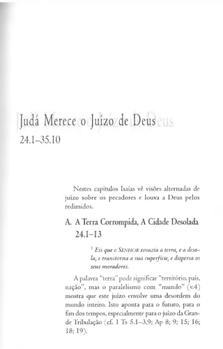 Judá Merece o Juízo de Deus
24.I-35.IO
Nestes capítulos Isaías vê visões alternadas de
juízo sobre os pecadores e louva a Deus pelos
redimidos.
A. A Terra Corrompida, A Cidade Desolada
24.1—
13
1 E is que o S e n h o r esvazia a terra, e a deso~
la, e transtorna a sua superfície, e dispersa os
seu s m oradores.
A palavra “terra”pode significar “território, país,
nação”, mas o paralelismo com “mundo” (v.4)
mostra que este juízo envolve uma desordem do
mundo inteiro. Isto aponta para o futuro, para o
fim dos tempos, especialmente para o juízo da Gran­
de Tribulação (cf. I Ts 5.1—
3,9; Ap 8; 9; 15; 16;
18; 19).
 