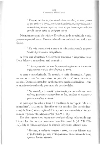 2 E o que suceder ao povo sucederá ao sacerdote; ao servo, com o
ao seu senhor; à serva, com o à sua senhora; ao comprador, com o
ao vendedor; ao que em presta, com o ao que toma em prestado; ao
que dá usura, com o ao que paga usura.
Ninguém escapará deste juízo. Ele afetará toda a sociedade e cada
pessoa imparcialmente. Do mais elevado ao mais inferior, todos so­
frerão.
D e todo se esvaziará a terra e de todo será saqueada, porque o
Senhor pronunciou esta palavra.
A terra será devastada. Os exércitos roubarão e saquearão tudo.
Deus falou e a sua palavra será cumprida.
A terra pranteia e se murcha; o m undo enfraquece e se murcha;
enfraquecem os m ais altos do povo da terra.
A terra é metaforizada. Ela murcha e sofre devastação. Alguns
tomam o termo “os mais altos do povo da terra” como sendo os
assírios. Outros o entendem também como sendo os israelitas —com
o mundo todo sofrendo por causa do pecado deles.
5Na verdade, a terra está contam inada p or causa dos seus m o­
radores; porquanto transgridem as leis, m udam os estatutos e
quebram a aliança eterna.
O juízo que cai sobre a terra é o resultado de corrupção “de seus
moradores”. Isaías então identifica os seus pecados: Eles desobedece­
ram (aboliram) as instruções de Deus, violaram as suas leis, e quebra­
ram os regulamentos dados a Noé (Gn 9.1—
16).
Eles têm se recusado a reconhecer qualquer aliança relacionada com
Deus. Eles não querem nenhuma comunhão com Ele (cf. 2 Ts 2.9—
12). Esta se torna a condição do mundo inteiro nos últimos dias.
6 P or isso, a m aldição consom e a terra, e os que habitam nela
serão desolados; p or isso, serão queim ados os m oradores da terra,
e poucos hom ens restarão.
 