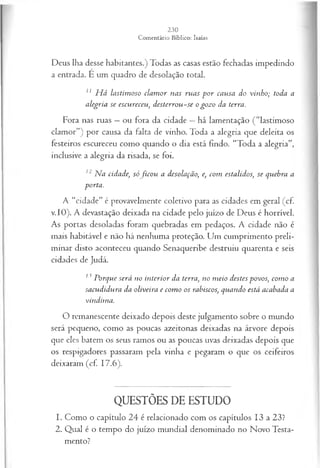 Deus lha desse habitantes.) Todas as casas estão fechadas impedindo
a entrada. É um quadro de desolação total.
11 H á lastim oso clam or nas ruas p o r causa do vinho; toda a
alegria se escureceu, desterrou-se o gozo da terra.
Fora nas ruas —ou fora da cidade —há lamentação (“lastimoso
clamor”) por causa da falta de vinho. Toda a alegria que deleita os
festeiros escureceu como quando o dia está findo. “Toda a alegria”,
inclusive a alegria da risada, se foi.
12 Na cidade, sófico u a desolação, e, com estalidos, se quebra a
porta.
A “cidade” é provavelmente coletivo para as cidades em geral (cf
v.IO). A devastação deixada na cidade pelo juízo de Deus é horrível.
As portas desoladas foram quebradas em pedaços. A cidade não é
mais habitável e não há nenhuma proteção. Um cumprimento preli­
minar disto aconteceu quando Senaqueribe destruiu quarenta e seis
cidades de Judá.
13 Porque será no interior da terra, no m eio destes povos, com o a
sacudidura da oliveira e com o os rabiscos, quando está acabada a
vindim a.
O remanescente deixado depois deste julgamento sobre o mundo
será pequeno, como as poucas azeitonas deixadas na árvore depois
que eles batem os seus ramos ou as poucas uvas deixadas depois que
os respigadores passaram pela vinha e pegaram o que os ceifeiros
deixaram (cf 17.6).
QUESTÕES DE ESTUDO
1. Como o capítulo 24 é relacionado com os capítulos 13 a 23?
2. Qual é o tempo do juízo mundial denominado no Novo Testa­
mento?
 