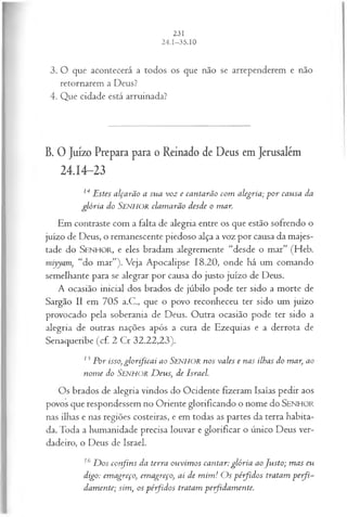 3. O que acontecerá a todos os que não se arrependerem e não
retornarem a Deus?
4. Que cidade está arruinada?
B. O Juízo Prepara para o Reinado de Deus em Jerusalém
24.14-23
14 E stes alçarão a su a voz e cantarão com alegria; p o r causa da
glória do S e n h o r clam arão desde o mar.
Em contraste com a falta de alegria entre os que estão sofrendo o
juízo de Deus, o remanescente piedoso alça a voz por causa da majes­
tade do SEN H O R, e eles bradam alegremente “desde o mar” (Heb.
miyyam, “do mar”). Veja Apocalipse 18.20, onde há um comando
semelhante para se alegrar por causa do justo juízo de Deus.
A ocasião inicial dos brados de júbilo pode ter sido a morte de
Sargão II em 705 a.C., que o povo reconheceu ter sido um juízo
provocado pela soberania de Deus. Outra ocasião pode ter sido a
alegria de outras nações após a cura de Ezequias e a derrota de
Senaqueribe (cf. 2 Cr 32.22,23).
13 Por isso, g lo r fica i ao SENHOR nos vales e nas ilhas do mar, ao
nom e do Senhor D eus, de Israel.
O s brados de alegria vindos do Ocidente fizeram Isaías pedir aos
povos que respondessem no Oriente glorificando o nome do SENHOR
nas ilhas e nas regiões costeiras, e em todas as partes da terra habita­
da. Toda a humanidade precisa louvar e glorificar o único Deus ver­
dadeiro, o Deus de Israel.
16 D os confins da terra ouvim os cantar: glória ao Justo; m as eu
digo: emagreço, em agreço, ai de m im ! O s pérfidos tratam p erfi-
dam ente; sim, os pérfidos tratam peifidam ente.
 