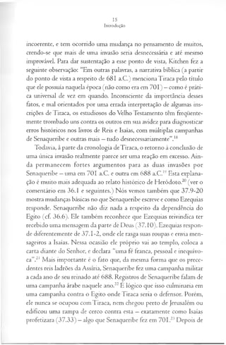 incoerente, e tem ocorrido uma mudança no pensamento de muitos,
crendo-se que mais de uma invasão seria desnecessária e até mesmo
improvável. Para dar sustentação a esse ponto de vista, Kitchen fez a
seguinte observação: “Em outras palavras, a narrativa bíblica (a partir
do ponto de vista a respeito de 681 a.C.) menciona Tiraca pelo título
que ele possuía naquela época (não como era em 701) —como é práti­
ca universal de vez em quando. Inconsciente da importância desses
fatos, e mal orientados por uma errada interpretação de algumas ins­
crições de Tiraca, os estudiosos do Velho Testamento têm freqüente­
mente trombado uns contra os outros em sua avidez para diagnosticar
erros históricos nos livros de Reis e Isaías, com múltiplas campanhas
de Senaqueribe e outras mais —tudo desnecessariamente”.18
Todavia, à parte da cronologia deTiraca, o retorno à conclusão de
uma única invasão realmente parece ser uma reação em excesso. Ain­
da permanecem fortes argumentos para as duas invasões por
Senaqueribe —uma em 701 a.C. e outra em 688 a.C.19Esta explana­
ção é muito mais adequada ao relato histórico de Heródoto.20(ver o
comentário em 36.1 e seguintes.) Nós vemos também que 37.9-20
mostra mudanças básicas no que Senaqueribe escreve e como Ezequias
responde. Senaqueribe não diz nada a respeito da dependência do
Egito (cf 36.6). Ele também reconhece que Ezequias reivindica ter
recebido uma mensagem da parte de Deus (37.10). Ezequias respon­
de diferentemente de 37.1-2, onde ele rasga suas roupas e envia men­
sageiros a Isaías. Nessa ocasião ele próprio vai ao templo, coloca a
carta diante do Senhor, e declara “uma fé franca, pessoal e inequívo­
ca”.21 Mais importante é o fato que, da mesma forma que os prece­
dentes reis ladrões da Assíria, Senaqueribe fez uma campanha militar
a cada ano de seu reinado até 688. Registros de Senaqueribe falam de
uma campanha árabe naquele ano.22E lógico que isso culminaria em
uma campanha contra o Egito onde Tiraca seria o defensor. Porém,
ele nunca se ocupou com Tiraca, nem chegou perto de Jerusalém ou
edificou uma rampa de cerco contra esta —exatamente como Isaías
profetizara (37.33) —algo que Senaqueribe fez em 701.23 Depois de
 