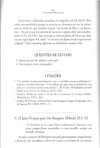A lua cheia e sol ficarão vermelhos de vergonha (cf. M t 24.29). Eles
estão envergonhados porque as pessoas os adoravam em vez de adora­
rem ao SENHOR, que sozinho reinará “no monte de Sião e em Jerusa­
lém”. Na presença dos anciões de seu povo a glória dEle será manifes­
tada (cf Êx 24.9,10). Isto antecipa a visão da glória de Deus que João
viu em Apocalipse 4.4, onde “os anciões de algum modo representam
a Igreja”.3Que esperança gloriosa os verdadeiros crentes têm!
QUESTÕES DE ESTUDO
1. Quem gritará de alegria e por quê?
2. Que grupos serão castigados?
CITAÇÕES
1 “Os pérfidos tratam perfidamente; sim, os pérfidos tratam perfidamente”
poderia ser traduzido como: “O incrédulo que agiu com incredulidade tem
sido por seu turno tratado com perfídia”. The Prophets (Philadelphia: Jewish
Publication Society of America, 1978), 403.
2 David L. McKenna, Isaiab 1-39, em The Communicator’s Commentary (Dallas:
Word Books, 1993), 241.
3 Stanley M . Horton, A Vitória Final: Uma Investigação Exegética do Apocalipse (Rio
de Janeiro, RJ: CPAD, 1995), 75.
C. 0 Juízo Prepara para Um Banquete Milenial 25.1—
12
2 Ó SENHOR, tu és o m eu D eu s; exaltar~te~ei e lou va rei o teu
nom e•, p orq u e fiz este m aravilhas; os teus conselhos antigos são
verda de efirm ez a .
A visão a respeito do SENHOR reinando gloriosamente inspira Isaías
a louvá-lo. Ele reconhece o SEN H O R como o seu Deus de um modo
 