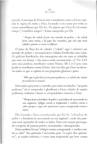 pessoal. A presença de Deus já não o amedronta como o fez no capí­
tulo 6. Agora ele exalta a Deus, louvando o seu nome por todas as
coisas maravilhosas que Ele fez. Os planos que Deus fez há muito
tempo (“conselhos antigos”) foram cumpridos por Ele.
2 Porque da cidadefiz este um m ontão de pedras; e da cidade
fo r te; um a ruína, e do paço dos estranhos; que não seja m ais
cidade e jam ais se torne a edficar.
O juízo de Deus fez de cidades (“cidade” aqui é coletivo) um
montão de pedras e inconquistáveis cidades fortificadas uma ruína.
Os palácios fortificados dos estrangeiros não são mais as cidadelas
que uma vez foram, e elas nunca serão reconstruídas (cf. Na 1.8,9
para uma profecia semelhante contra Nínive; M l 1.3—
5 para uma
profecia semelhante contra Edom). Isto nos fala que Deus irá derro­
tar todos os que se opõem ao seu propósito glorioso e justo.
3Pelo que te g lo rfíca rá um povo poderoso, e a cidade das nações
form id á veis te temerá.
Estes juízos preparam o caminho para vários resultados: “um povo
poderoso” irá se arrepender e glorificará a Deus; cidades de nações
poderosas, violentas e hostis se arrependerão e temerão a Deus.
4 P orquefoste afortalez a do pobre e afortaleza do necessitado na
sua angústia; refúgio contra a tempestade e som bra contra o
calor; porque o sopro dos opressores é com o a tempestade contra o
muro.
Eles louvarão a Deus, reconhecendo que Ele foi “a fortaleza do
pobre e a fortaleza do necessitado na sua angústia”, onde eles pare­
cem estar oprimidos de todos os lados. Deus está sempre preocupa­
do a respeito de pessoas pobres, necessitadas e desamparadas.
Deus também foi um “refúgio contra a tempestade, e sombra con­
tra o calor”. Sua proteção é necessária, pois “o sopro dos opresso­
res”, as nações violentas, é como uma tempestade que bate contra
 