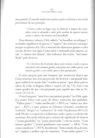 uma parede. O mundo ainda tem muitas nações violentas e nós ainda
precisamos da sua proteção.
5 C om o o calor em lugar seco, tu abaterás o ímpeto dos estra­
nhos; com o se abranda o calor pela sombra da espessa nuvem ,
assim o cântico dos tiranos será humilhado.
Deus derrota e silencia (Heb. takhnia, “tu humilhas, tu subjugas”)
os brados orgulhosos de guerra, o “ímpeto” dos exércitos estrangei­
ros que se opõem a Ele. Eles se tornam tão silenciosos quanto o calor
em um deserto sem água. Como calor é minorado pelas nuvens, as­
sim “o cântico dos tiranos”, dos violentos, dos cruéis, “será humi­
lhado” pelo Senhor.
6E o S e n h o r dos E xércitos dará, neste monte, a todos os povos
um afesta com anim ais gordos, um a festa com vinhos puros; com
tutanosgordos e com vinhos puros, bem purificados.
O juízo prepara para um banquete que acontecerá depois que
Cristo retornar. Isto será um presente do S enhor —um grande ban­
quete milenial no monte Sião “a todos os povos”, quer dizer, para os
salvos de todas as línguas, tribos e nações (cf. Ap 7.9). Este é um
outro quadro do que está preparado para aqueles que vêm ao SE­
NHOR (cf 2.2-4).
O rico banquete, “uma festa com animais gordos” (no Heb. signi­
fica pratos feitos com azeite de oliva), representa alta qualidade.
“Vinhos puros” (“vinho envelhecido” —NVI; ou “vinhos nos abri­
gos” —KJV), é uma palavra no hebraico (sfrmarim'), usualmente
traduzida “abrigos” ou “sedimentos” de vinho.Veja Jeremias 48.11,12,
onde Moabe é comparado a sedimentos onde o gosto e o cheiro não
mudaram. Isto pode indicar que a essência do significado de stimarím
(“coisas guardadas” ou “coisas preservadas”) está em mente. “Com
tutanos gordos” (“pratos gordurosos com tutano” —ARA; “Com
carnes suculentas”—NVI), literalmente “farta comida cheia de tuta­
no”, implica o melhor tipo de nutrientes. “Com vinhos puros” (“o
 