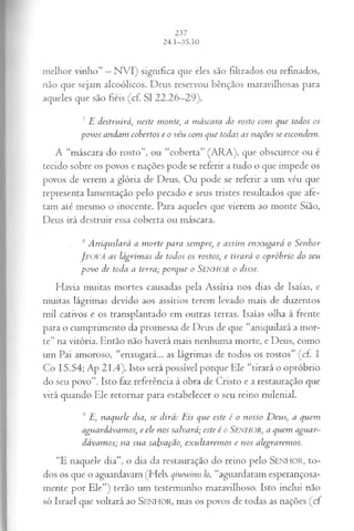 melhor vinho” —N VI) significa que eles são filtrados ou refinados,
não que sejam alcoólicos. Deus reservou bênçãos maravilhosas para
aqueles que são fiéis (cf. SI 22.26—
29).
7 E destruirá, neste monte; a máscara do rosto com que todos os
povos andam cobertos e o véu com que todas as nações se escondem.
A “máscara do rosto”, ou “coberta” (ARA), que obscurece ou é
tecido sobre os povos e nações pode se referir a tudo o que impede os
povos de verem a glória de Deus. Ou pode se referir a um véu que
representa lamentação pelo pecado e seus tristes resultados que afe­
tam até mesmo o inocente. Para aqueles que vierem ao monte Sião,
Deus irá destruir essa coberta ou máscara.
s Aniquilará a morte para sempre, e assim enxugará o Senhor
J eová as lágrimas de todos os rostos; e tirará o opróbrio do seu
povo de toda a terra; porque o SENHOR o disse.
Havia muitas mortes causadas pela Assíria nos dias de Isaías, e
muitas lágrimas devido aos assírios terem levado mais de duzentos
mil cativos e os transplantado em outras terras. Isaías olha à frente
para o cumprimento da promessa de Deus de que “aniquilará a mor­
te” na vitória. Então não haverá mais nenhuma morte, e Deus, como
um Pai amoroso, “enxugará... as lágrimas de todos os rostos” (cf. I
Co 15.54; Ap 21.4). Isto será possível porque Ele “tirará o opróbrio
do seu povo”. Isto faz referência à obra de Cristo e a restauração que
virá quando Ele retornar para estabelecer o seu reino milenial.
9 E, naquele dia,se dirá: Eis que este é o nosso D e u s a quem
aguardávamos; e ele nos salvará; este é o Senhor, a quem aguar­
dávamos; na sua salvação, exultaremos e nos alegraremos.
“E naquele dia”, o dia da restauração do reino pelo SENHOR, to­
dos os que o aguardavam (Heb. qiwwinu lo, “aguardaram esperançosa­
mente por Ele”) terão um testemunho maravilhoso. Isto inclui não
só Israel que voltará ao SENHOR, mas os povos de todas as nações (cf
 