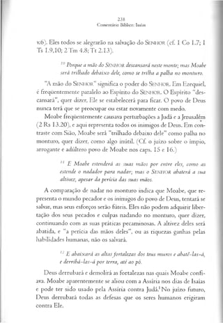 v.6). Eles todos se alegrarão na salvação do SEN H O R ( c f . I Co 1.7; I
Ts 1.9,10; 2T m 4.8;T t 2.13).
10Porque a mão do SENHOR descansará neste monte; m as M oabe
será trilhado debaixo dele; com o se trilha a palha no m onturo.
“A mão do S e n h o r ” significa o poder do S e n h o r . Em Ezequiel,
é freqüentemente paralelo ao Espírito do S e n h o r . O Espírito “des­
cansará”, quer dizer, Ele se estabelecerá para ficar. O povo de Deus
nunca terá que se preocupar ou estar novamente com medo.
Moabe freqüentemente causava perturbações a Judá e a Jerusalém
(2 Rs 13.20), e aqui representa todos os inimigos de Deus. Em con­
traste com Sião, Moabe será “trilhado debaixo dele” como palha no
monturo, quer dizer, como algo inútil. (Cf. o juízo sobre o ímpio,
arrogante e adúltero povo de Moabe nos caps. 15 e 16.)
11 E M oabe estenderá as suas m ãos p or entre eles; com o as
estende o nadador para nadar; m as o SENHOR abaterá a sua
altivez; apesar da perícia das suas mãos.
A comparação de nadar no monturo indica que Moabe, que re­
presenta o mundo pecador e os inimigos do povo de Deus, tentará se
salvar, mas seus esforços serão fúteis. Eles não podem adquirir liber­
tação dos seus pecados e culpas nadando no monturo, quer dizer,
continuando com as suas práticas pecaminosas. A altivez deles será
abatida, e “a perícia das mãos deles”, ou as riquezas ganhas pelas
habilidades humanas, não os salvará.
12E abaixará as altasfortalez as dos teus m uros e abatê-las-á,
e derribá-las-á p o r terra, até ao pó.
Deus derrubará e demolirá as fortalezas nas quais Moabe confi­
ava. Moabe aparentemente se aliou com a Assíria nos dias de Isaías
e pode ter sido usado pela Assíria contra Judá.1No juízo futuro,
Deus derrubará todas as defesas que os seres humanos erigiram
contra Ele.
 