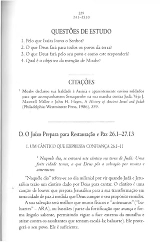 QUESTÕES DE ESTUDO
1. Pelo que Isaías louva o Senhor?
2. O que Deus fará para todos os povos da terra?
3. O que Deus fará pelo seu povo e como este responderá?
4. Qual é o objetivo da menção de Moabe?
CITAÇÕES
1 Moabe declarou sua lealdade à Assíria e aparentemente enviou soldados
para que acompanhassem Senaqueribe na sua marcha contra Judá. Veja J.
M axwell M iller e John H . Hayes, A History o f Ancient Israel and Judah
(Philadelphia: Westminster Press, 1986), 359.
D.0 Juízo Prepara para Restauração e Paz 26.1-27.13
I. UM CÂNTICO QUE EXPRESSA CONFIANÇA 26.I-II
; N aquele dia, se entoará este cântico na terra de Judá: Uma
fo r te cidade temos, a que D eus pôs a salvação p o r m uros e
antemuros.
“Naquele dia” refere-se ao dia milenial por vir quando Judá e Jeru­
salém terão um cântico dado por Deus para cantar. O cântico é uma
canção de louvor que prepara Jerusalém para a sua transformação em
uma cidade de paz à medida que Deus cumpre o seu propósito remidor.
A sua salvação será melhor que muros físicos e “antemuros” (“ba­
luartes” —ARA), ou bastiães (parte da fortificação que avança e for­
ma ângulo saliente, permitindo vigiar a face externa da muralha e
atirar contra os assaltantes que tentam escalá-la; baluarte). Ele prote­
gerá o seu povo. Ele é suficiente.
 