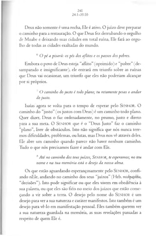Deus não somente é uma rocha, Ele é ativo. O juízo deve preparar
o caminho para a restauração. O que Deus fez derrubando o orgulho
de Moabe e deixando suas cidades em total ruína, Ele fará ao orgu­
lho de todas as cidades exaltadas do mundo.
6 O p é a pisará: os pés dos aflitos e os passos dos pobres.
Embora o povo de Deus esteja “aflito” (oprimido) e “pobre” (de­
samparado e insignificante), ele entrará em triunfo sobre as ruínas
que Deus vai ocasionar, um triunfo que eles não poderiam alcançar
por si próprios.
7 O cam inho do ju sto é todo plano; tu retam ente pesas o andar
do justo.
Isaías agora se volta para o tempo de esperar pelo SEN H O R. O
caminho do “justo” (os justos com Deus) é um caminho todo plano.
Quer dizer, Deus o faz ordenadamente, no prumo, justo e direto
para a sua meta. O SEN H O R que é o “Deus Justo” faz o caminho
“plano”, livre de obstáculos. Isto não significa que nós nunca tere­
mos dificuldades, problemas, ou lutas, mas Deus nos vê através deles.
Ele abre um caminho quando parece não haver nenhum caminho.
Tudo o que nós precisamos fazer é andar com Ele.
<
sAté no cam inho dos teus juízos, SENHOR, te esperamos; no teu
nom e e na tua m em ória está o desejo da nossa alma.
Os que estão aguardando esperançosamente pelo SEN H O R, confi­
ando nEle, andando no caminho dos seus “juízos” (Heb. mishpatekha,
“decisões”). Isto pode significar ou que eles vivem em obediência à
sua palavra, ou que eles são fiéis no meio dos juízos que estão come­
çando a vir sobre a terra. O desejo pelo nome do SEN H O R é um
desejo para ver a sua natureza e caráter manifestos. Isto também é um
desejo para vê-lo em manifestação pessoal. Eles também querem ver
a sua natureza guardada na memória, as suas revelações passadas a
respeito de quem Ele é.
 