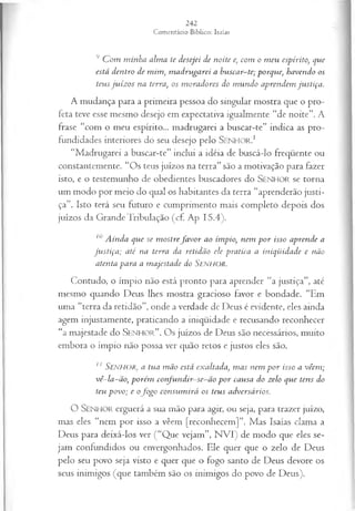 9 C om m inha alma te desejei de noite e, com o m eu espírito, que
está dentro de mim , m adrugarei a huscar-te; porque; havendo os
teus ju íz os na terra, os m oradores do m undo aprendem justiça.
A m udança para a prim eira pessoa do singular m ostra que o pro­
feta teve esse mesmo desejo em expectativa igualm ente “de noite”. A
frase “com o meu espírito... m adrugarei a buscar-te” indica as pro­
fundidades interiores do seu desejo pelo SENHOR.1
“Madrugarei a buscar-te” inclui a idéia de buscá-lo freqüente ou
constantemente. “Os teus juízos na terra” são a motivação para fazer
isto, e o testemunho de obedientes buscadores do SENHOR se torna
um modo por meio do qual os habitantes da terra “aprenderão justi­
ça”. Isto terá seu futuro e cumprimento mais completo depois dos
juízos da Grande Tribulação (cf. Ap 15.4).
10A inda que se m ostrefa v o r ao ímpio, nem p o r isso aprende a
ju stiça ; até na terra da retidão ele pratica a iniqüidade e não
atenta para a m ajestade do Senhor.
Contudo, o ímpio não está pronto para aprender “a justiça”, até
mesmo quando Deus lhes mostra gracioso favor e bondade. “Em
uma “terra da retidão”, onde a verdade de Deus é evidente, eles ainda
agem injustamente, praticando a iniqüidade e recusando reconhecer
“a majestade do S enhor”. Os juízos de Deus são necessários, muito
embora o ímpio não possa ver quão retos e justos eles são.
11 S e n h o r , a tua m ão está exaltada, m as nem p o r isso a vêem ;
vê-la-ão, porém con fu n dir-se-ã o p o r causa do zelo que tens do
teu povo; e ofo g o consum irá os teus adversários.
O SENHOR erguerá a sua mão para agir, ou seja, para trazer juízo,
mas eles “nem por isso a vêem [reconhecem]”. Mas Isaías clama a
Deus para deixá-los ver (“Que vejam”, N VI) de modo que eles se­
jam confundidos ou envergonhados. Ele quer que o zelo de Deus
pelo seu povo seja visto e quer que o fogo santo de Deus devore os
seus inimigos (que também são os inimigos do povo de Deus).
 