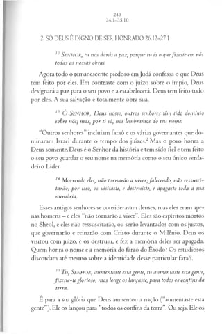 2. SÓ DEUS É DIGNO DE SER HONRADO 26.12-27.1
12 SENHOR, tu nos darás a paz, porque tu és o quefiz este em nós
todas as nossas obras.
Agora todo o remanescente piedoso em Judá confessa o que Deus
tem feito por eles. Em contraste com o juízo sobre o ímpio, Deus
designará a paz para o seu povo e a estabelecerá. Deus tem feito tudo
por eles. A sua salvação é totalmente obra sua.
13 Ó S e n h o r , D eus nosso, outros senhores têm tido dom inio
sobre nós; mas, p o r ti só, nos lem bram os do teu nome.
“Outros senhores” incluíam faraó e os várias governantes que do­
minaram .Israel durante o tempo dos juizes.2Mas o povo honra a
Deus somente. Deus é o Senhor da história e tem sido fiel e tem feito
o seu povo guardar o seu nome na memória como o seu único verda­
deiro Líder.
14 M orrendo eles, não tornarão a viver;falecendo, não ressusci­
tarão; p or isso, os visitaste, e destruíste, e apagaste toda a sua
m emória.
Esses antigos senhores se consideravam deuses, mas eles eram ape­
nas homens —e eles “não tornarão a viver”. Eles são espíritos mortos
no Sheol, e eles não ressuscitarão, ou serão levantados com os justos,
que governarão e reinarão com Cristo durante o Milênio. Deus os
visitou com juízo, e os destruiu, e fez a memória deles ser apagada.
Quem honra o nome e a memória do faraó do Êxodo? Os estudiosos
discordam até mesmo sobre a identidade desse particular faraó.
13 Tu, Senhor, aum entaste esta gente, tu aum entaste esta gente,
fiz este-teglorioso; m as longe os lançaste, para todos os confins da
terra.
Ê para a sua glória que Deus aumentou a nação (“aumentaste esta
gente”). Ele os lançou para “todos os confins da terra”. Ou seja, Ele os
 