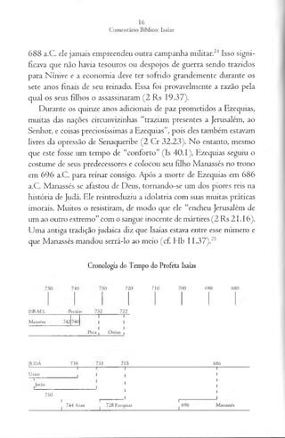 688 a.C. ele jamais empreendeu outra campanha militar.24Isso signi­
ficava que não havia tesouros ou despojos de guerra sendo trazidos
para Nínive e a economia deve ter sofrido grandemente durante os
sete anos finais de seu reinado. Essa foi provavelmente a razão pela
qual os seus filhos o assassinaram (2 Rs 19.37).
Durante os quinze anos adicionais de paz prometidos a Ezequias,
muitas das nações circunvizinhas “traziam presentes a Jerusalém, ao
Senhor, e coisas preciosíssimas a Ezequias”, pois eles também estavam
livres da opressão de Senaqueribe (2 Cr 32.23). No entanto, mesmo
que este fosse um tempo de “conforto” (Is 40.1), Ezequias seguiu o
costume de seus predecessores e colocou seu filho Manassés no trono
em 696 a.C. para reinar consigo. Após a morte de Ezequias em 686
a.C. Manassés se afastou de Deus, tornando-se um dos piores reis na
história de Judá. Ele reintroduziu a idolatria com suas muitas práticas
imorais. Muitos o resistiram, de modo que ele “encheu Jerusalém de
um ao outro extremo” com o sangue inocente de mártires (2 Rs 21.16).
Uma antiga tradição judaica diz que Isaías estava entre esse número e
que Manassés mandou serrá-lo ao meio (cf. Hb 11.37).25
Cronologia do Tempo do Profeta Isaías
ISR A E L
720
722
710 700 690 680
JU DA 739 686
U zias
Jotão
I I
----------
7 4 4 A caz 7 2 8 Ezequias
 