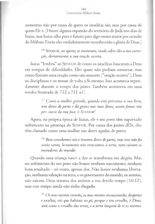 aumentou não por causa de quem os israelitas são, mas por causa de
quem Ele é. (Houve alguma expansão do território de Judá nos dias de
Isaías, mas Isaías olha para o futuro para algo muito maior por ocasião
do Milênio. Então eles verdadeiramente reconhecerão a glória de Deus.)
16 SENHOR, no aperto, te visitaram ; vindo sobre eles a tua corre­
ção, derram aram a sua oração secreta.
Isaías “lembra” ao SENHOR de como os israelitas buscaram a Deus
em tempos de dificuldades. Eles quase não podiam sussurrar, mas
como fizeram uma oração como um sussurro (“oração secreta”), Deus
os disciplinou e os trouxe de volta a Si mesmo. Isto acontecia repeti­
damente durante o tempo dos juizes. Também aconteceu em uma
revolta frustrada d e 7 I 2 a 7 I I a.C.
17 C om o a m ulher grávida, quando está próx im a a sua hora,
tem dores de parto e dá gritos nas suas dores, assim fo m o s nós
p o r causa da tuafa ce, ó Senhor!
Agora, na própria época de Isaías, ele e seu povo têm suportado
sofrimento na presença do SENHOR. Por causa dos juízos dEle, eles
têm clamado como uma mulher nas dores agudas de parto.
18B em concebem os nós e tivem os dores de parto, m as isso nãof o i
senão vento; livram ento não trouxem os à terra, nem caíram os
m oradores do m undo.
Quando uma criança nasce a dor se transforma em alegria. Mas
no sofrimento do seu povo não houve nenhum nascimento, nenhum
bom resultado —só vento, apenas dor. Não houve nenhuma liberta­
ção, nenhuma salvação na terra, e os governantes do mundo, os assírios,
não caíram. Deus trataria dos assírios a seu devido tempo (10.12),
mas esse tempo ainda não tinha chegado.
19 O s teus m ortos viverão, os teus m ortos ressuscitarão; despertai
e exultai, vós que habitais no pó, porque o teu orvalho, ó D eus,
será com o o orvalho das ervas, e a terra lançará de si os m ortos.
 