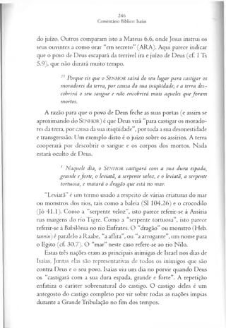 do juízo. Outros comparam isto a Mateus 6.6, onde Jesus instrui os
seus ouvintes a como orar “em secreto” (ARA). Aqui parece indicar
que o povo de Deus escapará da terrível ira e juízo de Deus (cf. I Ts
5.9), que não durará muito tempo.
21 Porque eis que o SENHOR sairá do seu lugar para castigar os
m oradores da terra, p o r causa da sua iniqüidade; e a terra des~
cobrirá o seu sangue e não encobrirá m ais aqueles que fo ra m
mortos.
A razão para que o povo de Deus feche as suas portas (e assim se
aproximando do S e n h o r ) é que Deus virá “para castigar os morado­
res da terra, por causa da sua iniqüidade”, por toda a sua desonestidade
e transgressão. Um exemplo disto é o juízo sobre os assírios. A terra
cooperará por descobrir o sangue e os corpos dos mortos. Nada
estará oculto de Deus.
1 N aquele dia, o Senhor castigará com a sua dura espada,
gran de eforte, o leviatã, a serpente veloz, e o leviatã, a serpente
tortuosa, e m atará o dragão que está no mar.
“Leviatã” é um termo usado a respeito de várias criaturas do mar
ou monstros dos rios, tais como a baleia (SI 104.26) e o crocodilo
(Jó 4 I.I). Como a “serpente veloz”, isto parece referir-se à Assíria
nas margens do rio Tigre. Como a “serpente tortuosa”, isto parece
referir-se à Babilônia no rio Eufrates. O “dragão” ou monstro (Heb.
tannin) é paralelo a Raabe, “a aflita”, ou “a arrogante”, um nome para
o Egito (cf. 30.7). O “mar” neste caso refere-se ao rio Nilo.
Estas três nações eram as principais inimigas de Israel nos dias de
Isaías. Juntas elas são representativas de todos os inimigos que são
contra Deus e o seu povo. Isaías viu um dia no porvir quando Deus
os “castigará com a sua dura espada, grande e forte”. A repetição
enfatiza o caráter sobrenatural do castigo. O castigo deles é um
antegosto do castigo completo por vir sobre todas as nações ímpias
durante a Grande Tribulação no fim dos tempos.
 