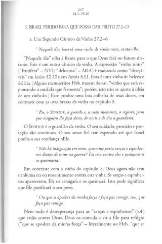 3. ISRAEL FERIDO PARA QUE POSSA DAR FRUTO 27.2-13
a. Um Segundo Cântico da Vinha 27.2—
6
2 N aquele dia, haverá um a vinha de vinho tinto; cantai-lhe.
“Naquele dia” olha à frente para o que Deus fará no futuro dis­
tante. Este é um outro cântico da vinha. A expressão “vinho tinto”
(“frutífera” —NVI; “deliciosa” —ARA) é traduzida como “desejá­
veis” em Isaías 32.12 e em Amós 5.11. Esta é uma vinha de beleza e
delícia. (Alguns manuscritos Heb. trazem chamar, “vinho que está es­
pumando à medida que fermenta”; porém, isto não se ajusta à idéia
de um vinhedo.) Este produz uma boa colheita de uvas doces, em
contraste com as uvas bravas da vinha no capítulo 5.
3 Eu, o SENHOR, a guardo e, a cada m om ento, a regarei; para
que ninguém lhefa ça dano, de noite e de dia a guardarei.
O SENHO R é o guardião da vinha. O seu cuidado, provisão e pro­
teção são contínuos. O seu amor fiel tem esperado até que Israel
ponha a sua confiança nEle.
4Não há indignação em mim, quem m e poria sarças e espinhei-
ros diante de m im na gu erra ? Eu iria contra eles e jun tam en te
os queimaria.
Em contraste com a vinha do capítulo 5, Deus agora não tem
nenhuma ira ou ressentimento contra esta vinha. Se sarças e espinhei-
ros aparecerem, Ele os arraigará e os queimará. Isto pode significar
que Ele purificará o seu povo.
3 O u que se apodere da m inhafo rça efa ça paz com igo; sim, que
fa ça paz comigo.
Nem tudo é desesperança para as “sarças e espinheiros” (v.4)
que estão contra Deus. Deus os convida a vir a Ele para refúgio
(“que se apodere da minha força” —literalmente no Heb. “que se
 