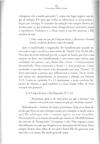 coloquem sob a minha proteção”), como um lugar seguro, um lu­
gar de refúgio. Ele quer que todos os adversários se arrependam e
façam paz consigo. O caminho da salvação está sempre aberto, até
mesmo para os que parecem como desagradáveis e irritantes sarças
e espinheiros. Podemos ir a Deus como a um Pai amoroso e Ele
cuidará de nós.
6 D ias virão em que Jacó lançará raízes, eflo rescerá e brotará
Israel, e encherão defr u to afa c e do mundo.
Jacó, o suplantador e enganador, foi transformado quando lu­
tou com o anjo e recebeu o novo nome de “Israel” (Gn 32.24—
28).
Nos dias do reino milenial por vir, a nação de Israel, que teve a sua
origem em Jacó, será transformada e será como uma videira cuja
totalidade das partes —raiz, broto, flor e fruto —é formosamente
desenvolvida. Deus restaurará a Israel e o fará prosperar. Como
resultado, o mundo inteiro será abençoado por seus “frutos”. O
fruto pressupõe a justiça que influenciará a outros. Deste modo
nós temos um cumprimento da promessa a Abraão em Gênesis
12.3. Como os capítulos 9 e II mostraram, a mais excelente Se­
mente de Abraão, a qual também é o mais ilustre Filho de Davi
tornará isto possível.
b. A Culpa de Jacó a Ser Expiada 27.7—
13
7 Porventura, fe r iu -o ele com o fe r iu aos que o ferira m ? O u
m atou -o ele assim com o m atou aos que p or elefo ra m m ortos?
Relembrando a história de Israel, porventura Deus já os feriu do
modo que feriu os seus inimigos, como, por exemplo, o modo com o
qual Ele submergiu todo o exército egípcio no mar Vermelho?
Porventura Ele já os matou do modo que matou os 185.000 homens
do exército de Senaqueribe? A resposta é não. Não importa como
eles falharam ou com que freqüência se desviaram do SEN H O R, Deus
sempre deixou uma sobra de seu povo Israel. Ele foi gracioso para
com eles e os amou. Ele ainda procede assim.
 
