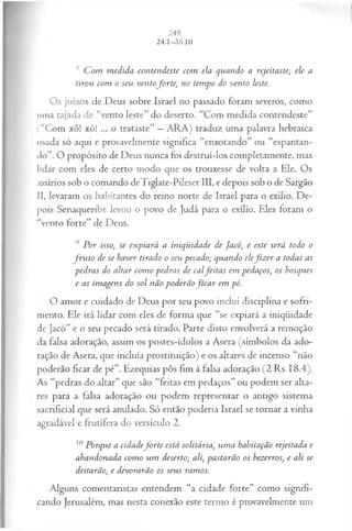 s C om m edida contendeste com ela quando a rejeitaste; ele a
tirou com o seu ventoforte, no tempo do vento leste.
Os juízos de Deus sobre Israel no passado foram severos, como
uma rajada de “vento leste” do deserto. “Com medida contendeste”
(“Com xô! xô! ... o trataste” —ARA) traduz uma palavra hebraica
usada só aqui e provavelmente significa “enxotando” ou “espantan­
do”. O propósito de Deus nunca foi destruí-los completamente, mas
lidar com eles de certo modo que os trouxesse de volta a Ele. Os
assírios sob o comando deTiglate-Pileser III, e depois sob o de Sargão
II, levaram os habitantes do reino norte de Israel para o exílio. De­
pois Senaqueribe levou o povo de Judá para o exílio. Eles foram o
“vento forte” de Deus.
9 P or isso, se expiará a iniqüidade de Jacó, e este será todo o
fr u to de se haver tirado o seu pecado; quando elefiz e r a todas as
pedras do altar com o pedras de calfeita s em pedaços, os bosques
e as im agens do sol não poderãofic a r em pé.
O amor e cuidado de Deus por seu povo inclui disciplina e sofri­
mento. Ele irá lidar com eles de forma que “se expiará a iniqüidade
de Jacó” e o seu pecado será tirado. Parte disto envolverá a remoção
da falsa adoração, assim os postes-ídolos a Asera (símbolos da ado­
ração de Asera, que incluía prostituição) e os altares de incenso “não
poderão ficar de pé”. Ezequias pôs fim à falsa adoração (2 Rs 18.4).
As “pedras do altar” que são “feitas em pedaços” ou podem ser alta­
res para a falsa adoração ou podem representar o antigo sistema
sacrificial que será anulado. Só então poderia Israel se tornar a vinha
agradável e frutífera do versículo 2.
10Porque a cidadefo r te está solitária, um a habitação rejeitada e
abandonada com o um deserto; ali, pastarão os bezerros, e ali se
deitarão, e devorarão os seus ramos.
Alguns comentaristas entendem “a cidade forte” como signifi­
cando Jerusalém, mas nesta conexão este termo é provavelmente um
 