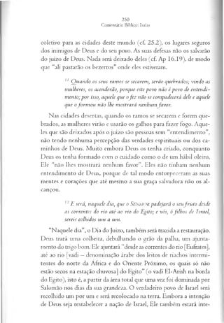 coletivo para as cidades deste mundo (cf. 25.2), os lugares seguros
dos inimigos de Deus e do seu povo. As suas defesas não os salvarão
do juízo de Deus. Nada será deixado deles (cf. Ap 16.19), de modo
que “ali pastarão os bezerros” onde eles estiveram.
z1 Q uando os seus ram os se secarem, serão quebrados; vindo as
m ulheres, os acenderão, porque este povo não ép o v o de entendi­
m ento; p o r isso, aquele que ofe z não se com padecerá dele e aquele
que ofo rm o u não lhe m ostrará nenhum favor.
Nas cidades desertas, quando os ramos se secarem e forem que­
brados, as mulheres virão e usarão os galhos para fazer fogo. Aque­
les que são deixados após o juízo são pessoas sem “entendimento”,
não tendo nenhuma percepção das verdades espirituais ou dos ca­
minhos de Deus. M uito embora Deus os tenha criado, conquanto
Deus os tenha formado com o cuidado como o de um hábil oleiro,
Ele “não lhes mostrará nenhum favor”. Eles não tinham nenhum
entendimento de Deus, porque de tal modo entorpeceram as suas
mentes e corações que até mesmo a sua graça salvadora não os al­
cançou.
12 E será, naquele dia, que o SENHORpadejará o seufr u to desde
as correntes do rio até ao rio do Egito; e vós, ófilh o s de Israel,
sereis colhidos um a um.
“Naquele dia”, o Dia do Juízo, também será trazida a restauração.
Deus trará uma colheita, debulhando o grão da palha, um ajunta­
mento do trigo bom. Ele ajuntará “desde as correntes do rio [Eufrates],
até ao rio [vadi —denominação árabe dos leitos de riachos intermi­
tentes do norte da África e do Oriente Próximo, os quais só não
estão secos na estação chuvosa] do Egito” (o vadi El-Arish na borda
do Egito), isto é, a partir da área total que uma vez foi dominada por
Salomão nos dias da sua grandeza. O verdadeiro povo de Israel será
recolhido um por um e será recolocado na terra. Embora a intenção
de Deus seja restabelecer a nação de Israel, Ele também estará inte­
 