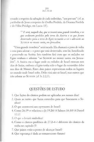 ressado a respeito da salvação de cada indivíduo, “um por um” (cf. as
parábolas de Jesus a respeito da Ovelha Perdida, da Dracma Perdida
e do Filho Pródigo, em Lucas 15).
13 E será, naquele dia, que se tocará um a gran de trombeta, e os
que andavam perdidos pela terra da A ssíria e os que fo ra m
desterrados para a terra do Egito tornarão a vir e adorarão ao
SENHOR no m onte santo, em Jerusalém .
“Uma grande trombeta” será tocada. Ela chamará o povo de volta
à casa para adorar —o povo que está desterrado, sem lar, hostilizado
e perecendo na Assíria. Isto também fará com que os exilados no
Egito venham e adorem “ao SEN H O R no monte santo, em Jerusa­
lém”. A Assíria era o lugar onde os exilados de Israel estavam nos
dias de Isaías, embora o Egito tenha sido o lugar da escravidão deles
nos dias de Moisés. Estes dois países representam todos os lugares
no mundo onde Israel sofre. Deles virá não só Israel, mas outros que
irão adorar ao S e n h o r (cf. Is 2.2,3).
QUESTÕES DE ESTUDO
1. Que lições do cântico podem ser aplicadas aos nossos dias?
2. Quais as razões que Isaías concedeu para que buscassem o Se­
nhor?
3. O que acontecerá aos opressores de Israel?
4. Como 26.19 se relaciona a Jó 19.26? A Salmos 16.10? A Daniel
12.2?
5. O que o leviatã simboliza?
6. Como o cântico profético de 27.2—
6 é diferente do cântico da
vinha no capítulo 5?
7. Que juízos estão a ponto de alcançar Israel?
8. Que esperança é dada ao remanescente futuro?
 