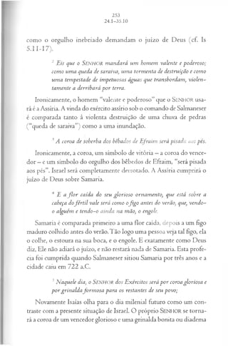 como o orgulho inebriado demandam o juízo de Deus (cf. Is
5.II-I7).
2 Eis que o SENHOR m andará um hom em valente e poderoso;
com o um a queda de saraiva, um a torm enta de destruição e com o
um a tempestade de impetuosas águas que transbordam, violen­
tam ente a derribará p o r terra.
Ironicamente, o homem “valente e poderoso” que o SEN H O R usa­
rá é a Assíria. A vinda do exército assírio sob o comando de Salmaneser
é comparada tanto à violenta destruição de uma chuva de pedras
(“queda de saraiva”) como a uma inundação.
3A coroa de soberba dos bêbados de E fraim será pisada aos pés.
Ironicamente, a coroa, um símbolo de vitória —a coroa do vence­
dor —e um símbolo do orgulho dos bêbedos de Efraim, “será pisada
aos pés”. Israel será completamente derrotado. A Assíria cumprirá o
juízo de Deus sobre Samaria.
4 E a f l o r caída do seu glorioso ornam ento, que está sobre a
cabeça dofé r til vale será com o ofig o antes do verão, que, vendo-
o alguém e tendo-o ainda na mão, o engole.
Samaria é comparada primeiro a uma flor caída, clepoís a um figo
maduro colhido antes do verão.Tão logo uma pessoa veja tal figo, ela
o colhe, o estoura na sua boca, e o engole. E exatamente como Deus
diz, Ele não adiará o juízo, e não restará nada de Samaria. Esta profe­
cia foi cumprida quando Salmaneser sitiou Samaria por três anos e a
cidade caiu em 722 a.C.
5N aquele dia, o SENHOR dos E xércitos será p or coroa gloriosa e
p o r grinaldafo rm o sa para os restantes de seu povo;
Novamente Isaías olha para o dia m ilenial futuro como um con­
traste com a presente situação de Israel. O próprio SENHOR se torna­
rá a coroa de um vencedor glorioso e um a grinalda bonita ou diadem a
 