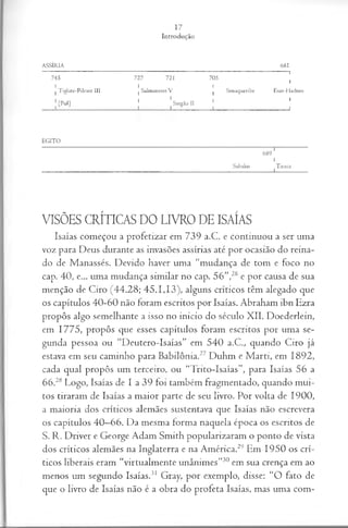 A SSÍR IA
17
Introdução
6 8 1
7 4 5 7 2 7 7 2 1 7 0 5
i
1
1
1 T iglate-P ileser III
1
1 Salm aneser V
1
1 Senaqueribe Esar-H adom
|[Pul]
1 1
Sargão II
1
1
1
1
E G IT O
Sabako
6 8 9 '
1
Tiraca
1
VISÕES CRÍTICAS DO LIVRO DE ISAÍAS
Isaías começou a profetizar em 739 a.C. e continuou a ser uma
voz para Deus durante as invasões assírias até por ocasião do reina­
do de Manassés. Devido haver uma “mudança de tom e foco no
cap. 40, e... uma mudança similar no cap. 56”,26 e por causa de sua
menção de Ciro (44.28; 45.1,13), alguns críticos têm alegado que
os capítulos 40-60 não foram escritos por Isaías. Abraham ibn Ezra
propôs algo semelhante a isso no inicio do século XII. Doederlein,
em 1775, propôs que esses capítulos foram escritos por uma se­
gunda pessoa ou “Deutero-Isaías” em 540 a.C., quando Ciro já
estava em seu caminho para Babilônia.27 Duhm e M arti, em 1892,
cada qual propôs um terceiro, ou “Tnto-Isaías”, para Isaías 56 a
66.28 Logo, Isaías de I a 39 foi também fragmentado, quando mui­
tos tiraram de Isaías a maior parte de seu livro. Por volta de 1900,
a maioria dos críticos alemães sustentava que Isaías não escrevera
os capítulos 40—
66. Da mesma forma naquela época os escritos de
S. R. Driver e George Adam Smith popularizaram o ponto de vista
dos críticos alemães na Inglaterra e na América.29 Em 1950 os crí­
ticos liberais eram “virtualmente unânimes”30 em sua crença em ao
menos um segundo Isaías.31 Gray, por exemplo, disse: “O fato de
que o livro de Isaías não é a obra do profeta Isaías, mas uma com-
 