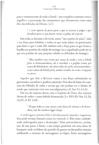 para o remanescente de todo o Israel —um completo contraste com o
orgulho e a presunção dos ornamentos que desvanecem como uma
flor dos bêbedos de Efraim (v.I)!
6 e será espírito de ju íz o para o que se assenta a ju lga r e por
fortalez a para os quefa z em recuar a peleja até à porta.
Em todas as decisões o SENHOR, como “um espírito de juízo”, dará
a sua força para habilitar a todos os que serão juizes ou governantes
para fazer o que é certo. Ele também será a força para os que levam a
batalha aos portões da cidade do inimigo (ou o significado pode ser os
que nos portões de suas próprias cidades as defendem do inimigo).
M as também estes erram p o r causa do vinho e com a bebida
fo r te se desencam inham ; até o sacerdote e o profeta erram por
causa da bebidaforte; são absorvidos do vinho, desencam inham ~
se p o r causa da bebidaforte, andam errados na visão e tropeçam
no juízo.
Aqueles que têm o SEN H O R como a sua força substituirão os
governantes, sacerdotes e profetas anteriores. Nos dias de Isaías eles esta-
vam tão bêbados de vinho e cerveja que não podiam ver o direito, de
modo que cometiam erros nos seus julgamentos (cf Am 4.1; 6.1,6).
Em vez de estarem cheios com o Espírito de Deus, eles estavam
cheios de vinho e outra bebida fermentada (Lv 10.9,10; Nm 11.24,
25,29; cf Ef 5.18).
8 Porque todas as suas m esas estão cheias de vôm itos e de tmun~
dícia; não há nenhum lugar limpo.
A embriaguez extrema deles é absolutamente imunda e asquerosa.
Isto pode retratar Samaria como no versículo I. Eles estão cambale­
ando embriagados para a destruição.2 Mais provavelmente, porém,
isto dá um passo à frente a um tempo posterior em uma mesa de
banquete onde os líderes do partido da guerra em Jerusalém estavam
celebrando o retorno de mensageiros ao Egito. Estes mensageiros
 