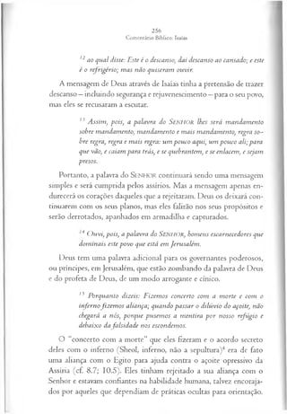 12ao qual disse: Este é o descanso, dai descanso ao cansado; e este
é o refrigério; m as não quiseram ouvir.
A mensagem de Deus através de Isaías tinha a pretensão de trazer
descanso —incluindo segurança e rejuvenescimento —para o seu povo,
mas eles se recusaram a escutar.
13 A ssim, pois, a palavra do SENHOR lhes será m andam ento
sohre mandam ento, m andam ento e m ais mandamento, regra so­
bre regra, regra e m ais regra: um pouco aqui, um pouco ali; para
que vão, e caiam para trás, e se quebrantem, e se enlacem, e sejam
presos.
Portanto, a palavra do SEN H O R continuará sendo uma mensagem
simples e será cumprida pelos assírios. Mas a mensagem apenas en­
durecerá os corações daqueles que a rejeitaram. Deus os deixará con­
tinuarem com os seus planos, mas eles falirão nos seus propósitos e
serão derrotados, apanhados em armadilha e capturados.
4 O uvi, pois, a palavra do SENHOR, hom ens escarnecedores que
dom inais este povo que está em Jerusalém .
Deus tem uma palavra adicional para os governantes poderosos,
ou príncipes, em Jerusalém, que estão zombando da palavra de Deus
e do profeta de Deus, de um modo arrogante e cínico.
15 Porquanto dizeis: Fizem os concerto com a m orte e com o
infernofiz em o s aliança; quando passar o dilúvio do açoite, não
chegará a nós, porque pusem os a m entira p o r nosso refúgio e
debaixo dafalsid a d e nos escondemos.
O “concerto com a morte” que eles fizeram e o acordo secreto
deles com o inferno (Sheol, inferno, não a sepultura)4 era de fato
uma aliança com o Egito para ajuda contra o açoite opressivo da
Assíria (cf. 8.7; 10.5). Eles tinham rejeitado a sua aliança com o
Senhor e estavam confiantes na habilidade humana, talvez encoraja­
dos por aqueles que dependiam de práticas ocultas para orientação.
 