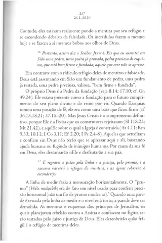 Contudo, eles estavam realmente pondo a mentira por seu refugio e
se escondendo debaixo da falsidade. Os incrédulos fazem o mesmo
hoje e se fazem a si mesmos bobos aos olhos de Deus.
16 Portanto, assim diz o SenhorJEOVÁ: Eis que eu assentei em
Sião um a pedra, um a pedra já provada, pedra preciosa de esqui~
na, que está bemfir m e efu ndada; aquele que crer não se apresse.
Em contraste com o ridículo refúgio deles de mentiras e falsidade,
Deus está assentando em Sião um fundamento de pedra, uma pedra
já testada, uma pedra preciosa, valiosa, “bem firme e fundada”.
O próprio Deus é a Pedra, da fundação (veja 8.14; 17.10; cf. Gn
49.24). Ele estava presente como a fundação para o futuro cumpri­
mento do seu plano divino e do reino por vir. Quando Ezequias
tomou uma posição de fé, ele era como uma base que ficou firme (cf
36.15,18,21; 37.15—
20). Mas Jesus Cristo é o cumprimento defini­
tivo, porque Ele é a Pedra que os construtores rejeitaram (SI 118.22;
M t 21.42), e aquEle sobre o qual a Igreja é construída (At 4.11; Rm
9.33; 10.11; I Co 3.11; Ef 2.20; I Pe 2.4-8). Aqueles que acreditam
e confiam em Deus não terão que se apressar aqui e ali, buscando
ajuda humana ou fugindo de inimigos humanos. Por causa da sua fé
em Deus, eles descansarão nEle e desfrutarão a sua paz.
17 E regrarei o ju íz o pela linha e a justiça, pelo prum o, e a
saraiva varrerá o refúgio da m entira, e as águas cobrirão o
esconderijo.
A linha de medir fazia a mensuração horizontalmente. O “pru­
mo” (Heb. mishqaleth) era de fato um nível usado para conferir preci­
são horizontal (não um fio de prumo moderno).5Quando uma pare­
de é testada pela linha de medir e o nível está torto, a parede deve ser
demolida. As mentiras e esquemas dos príncipes de Jerusalém, os
quais planejavam rebelião contra a Assíria e confiavam no Egito, se­
rão testados pelo juízo e justiça de Deus. Eles descobrirão quão frá­
gil é o refúgio de mentiras deles.
 
