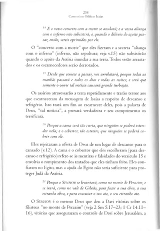 18E o vosso concerto com a m orte se anulará; e a vossa aliança
com o inferno não subsistirá; e, quando o dilúvio do açoite pas­
sar, então, sereis oprim idos p o r ele.
O “concerto com a morte” que eles fizeram e a secreta “aliança
com o inferno” (inferno, não sepultura; veja v.15) não subsistirão
quando o açoite da Assíria inundar a sua terra. Todos serão arrasta­
dos e os escarnecedores serão derrotados.
19 D esde que com ece a passar, vos arrebatará, porque todas as
manhãs passará e todos os dias e todas as noites; e será que
som ente o ou vir tal notícia causará gran de turbação.
Os assírios atravessarão a terra repetidamente e trarão terror aos
que escarneceram da mensagem de Isaías a respeito de descanso e
refrigério. Isto trará um fim ao escarnecer deles, pois a palavra de
Deus, “tal notícia”, a provará verdadeira e seu cumprimento os
terrificará.
20 Porque a cam a será tão curta, que ninguém se poderá esten­
der nela; e o cobertor, tão estreito, que ninguém se poderá co­
brir com ele.
Eles rejeitaram a oferta de Deus de um lugar de descanso para o
cansado (v. 12). A cama e o cobertor que eles escolheram (para des­
canso e refrigério) refere-se às mentiras e falsidades do versículo 15 e
envolvia o rompimento dos tratados que eles tinham feito. Eles con­
fiaram no Egito, mas a ajuda do Egito não seria suficiente para pro­
teger Judá da Assíria.
21 Porque o Senhor se levantará, com o no m onte de Perazim, e
se irará, com o no vale de Gibeão, parafa z er a sua obra, a sua
estranha obra, e para ex ecutar o seu ato, o seu estranho ato.
O SENHO R é o mesmo Deus que deu a Davi vitórias sobre os
filisteus “no monte de Perazim” (veja 2 Sm 5.17—
23; I Cr 14.11—
16), vitórias que asseguraram o controle de Davi sobre Jerusalém, a
 