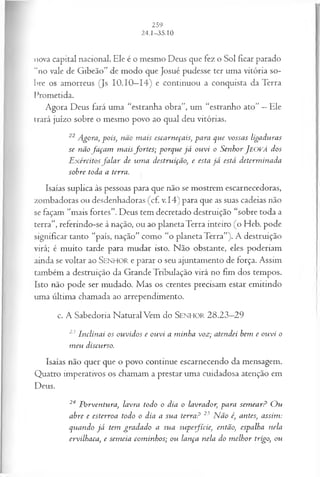 nova capital nacional. Ele é o mesmo Deus que fez o Sol ficar parado
“no vale de Gibeão” de modo que Josué pudesse ter uma vitória so­
bre os amorreus (Js 10.10—
14) e continuou a conquista da Terra
Prometida.
Agora Deus fará uma “estranha obra”, um “estranho ato” —Ele
trará juízo sobre o mesmo povo ao qual deu vitórias.
22 Agora, pois, não m ais escarneçais, para que vossas ligaduras
se não fa ça m m aisfo rtes; porque já ouvi o Senhor J eová dos
E xércitosfa la r de um a destruição, e esta já está determ inada
sohre toda a terra.
Isaías suplica às pessoas para que não se mostrem escarnecedoras,
zombadoras ou desdenhadoras (cf. v.14) para que as suas cadeias não
se façam “mais fortes”. Deus tem decretado destruição “sobre toda a
terra”, referindo-se à nação, ou ao planeta Terra inteiro (o Heb. pode
significar tanto “país, nação” como “o planeta Terra”). A destruição
virá; é muito tarde para mudar isto. Não obstante, eles poderiam
ainda se voltar ao SEN HO R e parar o seu ajuntamento de força. Assim
também a destruição da Grande Tribulação virá no fim dos tempos.
Isto não pode ser mudado. Mas os crentes precisam estar emitindo
uma última chamada ao arrependimento.
c. A Sabedoria Natural Vem do S e n h o r 28.23—
29
23 Inclinai os ouvidos e ouvi a m inha voz; atendei bem e ouvi o
m eu discurso.
Isaías não quer que o povo continue escarnecendo da mensagem.
Quatro imperativos os chamam a prestar uma cuidadosa atenção em
Deus.
24 Porventura, lavra todo o dia o lavrador, para sem ear? O u
abre e esterroa todo o dia a sua terra? 25 N ão é, antes, assim:
quando já tem gradado a sua supe-fície, então, espalha nela
ervilhaca, e sem eia com inhos; ou lança nela do m elhor trigo, ou
 