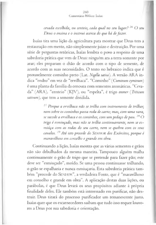 cevada escolhida, ou centeio, cada qual no seu lugar? 26 O seu
D eus o ensina e o instrui acerca do que há dejazer.
Isaías tira uma lição da agricultura para mostrar que Deus tem a
restauração em mente, não simplesmente juízo e destruição. Por uma
série de perguntas retóricas, Isaías lembra o povo a respeito de uma
sabedoria prática que vem de Deus: ninguém ara a terra somente por
arar; eles preparam o chão de acordo com o tipo de semente, de
acordo com as suas necessidades. O texto no hebraico indica que é
provavelmente cominho preto (Lat. Nigella sativá). A versão ARA in­
dica “endro” em vez de “ervilhaca”. “Cominho” ( Cuminum cyminum)
é uma planta da família da cenoura com sementes aromáticas. “Ceva­
da” (ARA), “centeio” (KJV), ou “espelta”, é trigo emmer ( Triticum
sativum), que tem a semente dividida.
27 Porque a ervilhaca não se trilha com instrum ento de trilhar,
nem sobre os com inhos passa roda de carro; mas, com um a vara,
se sacode a ervilhaca e os cominhos, com um pedaço de pau. 28 O
trigo é esm iuçado, m as não se trilha continuam ente, nem se es­
m iuça com as rodas do seu carro, nem se quebra com os seus
cavalos. 29A té isto procede do SENHOR dos E xércitos, porque é
m aravilhoso em conselho e gran de em obra.
Continuando a lição, Isaías mostra que as várias sementes e grãos
não são debulhados da mesma maneira. Tampouco alguém malha
continuamente o grão de trigo que se pretende para fazer pão; este
deve ser “esmiuçado”, moído. S e uma pessoa continuasse trilhando,
o grão se espalharia e nunca esmiuçaria. Esta sabedoria prática tam­
bém “procede do S e n h o r ” , a verdadeira Fonte, que é “maravilhoso
em conselho e grande em obra”. A aplicação destas duas lições, ou
parábolas, é que Deus levará os seus propósitos adiante à própria
finalidade deles. Ele também está interessado em purificar, não des­
truir. Deus tirará do processo purificador um remanescente justo.
Isaías quer que os escarnecedores saibam que tudo isso requer louvo­
res a Deus por sua sabedoria e orientação.
 