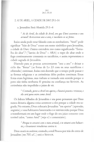 2. AI DE ARIEL, A CIDADE DE DAVI 29.I-I4
a. Jerusalém Será Abatida 29.1—
4
1Ai de Ariel, da cidade de A riel, em que D avi assentou o seu
arraial! A crescentai ano a ano, e su cedam -se asfestas.
Isaías ainda pode estar falando com os zombadores. “Ariel” pode
significar “leão de Deus” como um nome simbólico para Jerusalém,
a cidade de Davi. Outros entendem isto como significando “forna­
lha do altar”,6(“lareira de Deus” —ARA) o topo do altar onde o
fogo continuamente consumia os sacrifícios, e assim representava a
cidade sagrada de Jerusalém.
Dizendo para as pessoas acrescentarem “ano a ano” e deixar o
ciclo das “festas” (as festas de Lv 23 com os seus sacrifícios e
oferendas) continuar, Isaías está dizendo que o tempo pode passar e
as formas religiosas e as cerimônias deles podem continuar. Essas
festas eram legítimas, mas tinham se tornado sem sentido porque o
povo não tinha nenhuma fé genuína ou confiança no SEN H O R. A s
cerimônias não impedirão o juízo de vir.
2 Contudo, porei a A riel em aperto, e haverá pranto e tristeza; e
ela será para m im com o Ariel.
Os líderes bêbados de Jerusalém e seu povo pensavam que Deus
nunca deixaria alguma coisa acontecer a eles porque a cidade era sa­
grada. No entanto, Deus colocaria Jerusalém “em aperto” (opressão,
angústia), e seus habitantes lamentarão e se entristecerão porque Deus
a transformará em um lugar onde o fogo do seu juízo consome com
terrível calor, “como Ariel” (veja v.I e comentário).
3 Porque te cercarei com o m eu arraial, e te sitiarei com baluar­
tes, e levantarei trincheiras contra ti.
Deus usará os assírios; contudo, a real Pessoa por trás do cerco de
Jerusalém (em 7 0 1 a.C.) será o SENHOR.
 