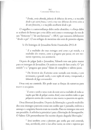 4 Então, serás abatida,fa la r ás de debaixo da terra, e a tuafa la
desde o p ó sairáfra ca , e será a tua voz debaixo da terra com o a
de um feiticeiro, e a tuafa la assobiará desde o pó.
O orgulho e a autoconfiança deles serão abatidos, e a força deles
se acabará de forma que a voz deles será como o resmungo da voz de
um “feiticeiro” ( “de um fantasma” —ARA) que sussurra debilmente
“desde o pó”. O seu refúgio de mentiras não será de proveito algum.
b. Os Inimigos de Jerusalém Serão Frustrados 29.5—
8
5 E a m ultidão dos teus inim igos será com o o pó miúdo, e a
m ultidão dos tiranos, com o a pragana que passa; em um m o­
m ento repentino, isso acontecerá.
Depois de julgar Judá e Jerusalém, Yahweh tem um juízo maior
para os inimigos de Jerusalém. Os assírios eram de fato cruéis. O “pó
miúdo” e a “pragana que passa” falam de completo e súbito juízo.
6 D o Senhor dos E xércitos serás visitada com trovões, e com
terrem otos, egra n de ruído, e com ttfã o de vento, e tempestade, e
labareda defo g o consum idor.
Deus está no controle. Ele pode usar as forças da natureza para
trazer o seu juízo.
E com o o sonho e um a visão da noite será a m ultidão de todas as
nações que hão de pelejar contra Ariel, com o também todos os que
pelejarem contra ela e contra os seus m uros e a puserem em aperto.
Deus libertará Jerusalém. Depois da libertação a grande multidão
dos seus inimigos parecerá como um sonho que é passado, embora a
ameaça e a angústia fossem reais na ocasião. Para os inimigos isto será
um pesadelo. A referência primária é para a libertação de Senaqueribe.
O Salmo 126 provavelmente foi escrito depois daquela libertação.7
8 Será também com o o fa m in to que sonha que está comendo,
mas, acordando, sente a sua alm a vazia; ou com o o sequioso que
 