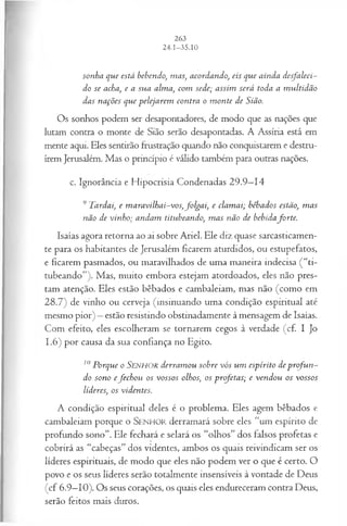 sonha que está bebendo, mas, acordando, eis que ainda desfaleci­
do se acha, e a sua alma, com sede; assim será toda a m ultidão
das nações que pelejarem contra o m onte de Sião.
Os sonhos podem ser desapontadores, de modo que as nações que
lutam contra o monte de Sião serão desapontadas. A Assíria está em
mente aqui. Eles sentirão frustração quando não conquistarem e destru­
írem Jerusalém. Mas o princípio é válido também para outras nações.
c. Ignorância e Hipocrisia Condenadas 29.9—
14
9 Tardai, e m aravilhai-vos,folgai, e clam ai; bêbados estão, m as
não de vinho; andam titubeando, m as não de bebidaforte.
Isaías agora retorna ao ai sobre Ariel. Ele diz quase sarcasticamen­
te para os habitantes de Jerusalém ficarem aturdidos, ou estupefatos,
e ficarem pasmados, ou maravilhados de uma maneira indecisa ( “ti­
tubeando”). Mas, muito embora estejam atordoados, eles não pres­
tam atenção. Eles estão bêbados e cambaleiam, mas não (como em
28.7) de vinho ou cerveja (insinuando uma condição espiritual até
mesmo pior) —estão resistindo obstinadamente à mensagem de Isaías.
Com efeito, eles escolheram se tornarem cegos à verdade (cf. I Jo
1.6) por causa da sua confiança no Egito.
10Porque o SENHOR derram ou sobre vós um espírito de p rofu n ­
do sono efech ou os vossos olhos; os profetas; e vendou os vossos
líderes, os videntes.
A condição espiritual deles é o problema. Eles agem bêbados e
cambaleiam porque o SEN H O R derramará sobre eles “um espírito de
profundo sono”. Ele fechará e selará os “olhos” dos falsos profetas e
cobrirá as “cabeças” dos videntes, ambos os quais reivindicam ser os
líderes espirituais, de modo que eles não podem ver o que é certo. O
povo e os seus líderes serão totalmente insensíveis à vontade de Deus
(cf 6.9—
10). Os seus corações, os quais eles endureceram contra Deus,
serão feitos mais duros.
 