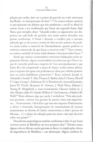 pilação pós-exílio, deve ser o ponto de partida em todo criticismo
detalhado, ou interpretação do livro”.32 Os conservadores também
se precipitaram em afirmar que não perderiam a sua fé se afinal de
contas viesse a ser confirmado que havia um segundo Isaías. Kyle
Yates, por exemplo, disse: “Quando todos os argumentos são dis­
postos em cada lado da questão, nós ainda somos deixados sem
provas conclusivas. O leitor é deixado a escolher por si mesmo,
sabendo que se ele aceitar a teoria de dois ou três autores, ele pode­
ria ainda avaliar o material tão favoravelmente quanto pudesse se
estivesse convencido de que Isaías o escreveu todo”.33 Esse consen­
so contra a unidade de Isaías ainda domina a literatura sobre Isaías.34
Ainda que muitos conservadores estivessem balançados pelos ar­
gumentos liberais, alguns conservadores reconheciam que Deus é ca­
paz de conceder profecias a respeito de Ciro antecipadamente e que
Isaías 40 a 66 compreende a época de Isaías e inclui muitas afirma­
ções a respeito das quais não poderiam ser ditas por exilados posteri­
ores ou pelos babilônios posteriores.35 Esses incluem Joseph A.
Alexander, Oswald T. Allis,Thomas E. Barlett, John H. Raven, Merrill
F. Unger, George L. Robinson,W. A.Wordsworth, Armand Kaminka,
James W. Thirtle, Benjamin R. Downer, J. Wash Watts, Edward J.
Young, R. Margalioth, e, mais recentemente, Gleason Archer, Jr., J.
Alec Motyer, John N. Oswalt,W illem A. VanGemeren, e Herbert M.
Wolf.36Watts afirmou algo que ainda é verdadeiro: “Nós não pode­
mos permitir... rejeitar essa questão da autoria como sem importân­
cia. .. Teoricamente, é fácil dizer que isso não importa. Praticamente,
o efeito é tremendo. Interpretações de comentadores de ensinos
concernentes ao destino de Israel, concernentes à obra e pessoa do
Messias... [e] o plano da salvação parecem variar com suas decisões
sobre esse ponto”.37
Descobertas arqueológicas também confirmam o fato de que Isaías
escreveu acerca de Babilônia em seus próprios dias.38 Mesmo assim,
alguns críticos liberais ainda ignoram os fatos e as implicações óbvias
da importância de Babilônia e sua destruição. Alguns também fa­
 