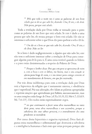 11 Pelo que toda a visão vos é com o as palavras de um livro
selado que se dá ao que sabe ler, dizendo: Ora, lê isto; e ele dirá:
N ão posso, porque está selado.
Toda a revelação dada por Deus tinha se tornado para o povo
como as palavras de um livro que está selado. Se este é dado a uma
pessoa que sabe ler, ele recusa porque o livro está selado. Ele não se
interessa o suficiente sobre o que Deus diz para quebrar o selo e lê-lo.
12 O u dá-se o livro ao que não sabe ler, dizendo: Ora, lê isto; e
ele dirá: N ão sei ler.
Se o livro é dado negligentemente a alguém que não sabe ler, este
não tem o suficiente interesse sobre a revelação de Deus para conse­
guir alguém para lê-lo para si. È uma coisa terrível quando os líderes
e o povo estão desinteressadas a respeito da Palavra de Deus.
13 Porque o Senhor disse: Pois que este povo se aproxim a de m im
e, com a boca e com os lábios, m e honra, m as o seu coração se
afasta para longe de mim , e o seu tem or para com igo consiste só
em m andam entos de homens, em quef o i instruído;
Por trás desta indiferença para com a revelação dada por Deus
está a hipocrisia da religião que é meramente externa, e obediência
que é superficial. Na sua adoração, eles falam as palavras apropriadas
e repetem orações que aprenderam por hábito, mecanicamente, mas
os seus corações estão longe de Deus (cf. Ez 33.31,32; M t 6.7; 15.8,9;
Mc 7.6—
15). Eles todos estão espiritualmente cegos.
14 eis que continuarei a fa z er um a obra m aravilhosa no m eio
deste povo; um a obra m aravilhosa e um assombro, porque a
sabedoria dos seus sábios perecerá, e o entendim ento dos seus
prudentes se esconderá.
Por causa desta hipocrisia e cegueira espiritual, Deus fará al­
guma coisa maravilhosa e sobrenatural que destruirá a sabedoria
e a inteligência humanas e fará com que estas pereçam porque são
 