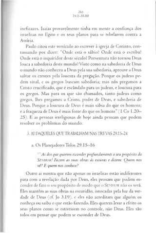ineficazes. Isaías provavelmente tinha em mente a confiança dos
israelitas no Egito e os seus planos para se rebelarem contra a
Assíria.
Paulo citou este versículo ao escrever à igreja de Corinto, con­
tinuando por dizer: “Onde está o sábio? Onde está o escriba?
Onde está o inquiridor deste século? Porventura não tornou Deus
louca a sabedoria deste mundo? Visto como na sabedoria de Deus
o mundo não conheceu a Deus pela sua sabedoria, aprouve a Deus
salvar os crentes pela loucura da pregação. Porque os judeus pe­
dem sinal, e os gregos buscam sabedoria; mas nós pregamos a
Cristo crucificado, que é escândalo para os judeus, e loucura para
os gregos. Mas para os que são chamados, tanto judeus como
gregos, lhes pregamos a Cristo, poder de Deus, e sabedoria de
Deus. Porque a loucura de Deus é mais sábia do que os homens;
e a fraqueza de Deus é mais forte do que os homens” (I Co 1.20—
25). E as pessoas irreligiosas de hoje ainda pensam que podem
resolver os problemas do mundo.
3. AI DAQUELES QUE TRABALHAM NAS TREVAS 29.15-24
a. Os Planejadores Tolos 29.15—
16
15 Ai dos que querem esconder profundam ente o seu propósito do
Senhor! Fazem as suas obras às escuras e dizem: Q uem nos
vê? E quem nos conhece?
Outro ai mostra que não apenas os israelitas estão indiferentes
para com a revelação dada por Deus, eles pensam que podem es­
conder de fato o seu propósito de modo que o SEN H O R não os verá.
Eles mantêm as suas obras na escuridão, intocadas pela luz da ver­
dade de Deus (cf. Jo 3.19), e eles não acreditam que alguém os
conheça ou saiba o que estão fazendo. Eles querem levar a efeito os
seus planos como se estivessem no controle, não Deus. Eles são
tolos em pensar que podem se esconder de Deus.
 