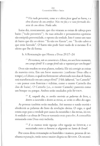 /
/
16 Vós tudo perverteis, com o se o oleirofo sse igual ao barro, e a
obra dissesse do seu artífice: N ão tnefoz; e o vasofo rm a d o dis­
sesse do seu oleiro: N ada sabe.
Isaías diz, ironicamente, que eles viraram as coisas de cabeça para
baixo (“tudo perverteis”). As suas atitudes e pensamentos egotistas
são estúpida perversidade, o oposto da verdade. Isto é como um vaso
de barro que diz ao oleiro: “Tu não me fizeste”, ou: “Tu não sabes o
que estás fazendo”. O barro não pode fazer nada de si mesmo. E o
oleiro que lhe dá forma.
b. A Restauração que Honra a Deus 29.17—
24
17Porventura, não se converterá o Líbano, em um breve momento,
em campofér til? E o campofé r til não se reputará p o r um bosque?
Deus não mudou os seus planos, todavia. Ele irá corrigir as coisas
da maneira certa. Em um breve momento (conforme Deus olha o
tempo), o Líbano, o qual era fortemente arborizado nos dias de Isaías,
será transformado em um campo fértil” (Heb. lakkarmel, “no Carmelo”
—um pomar com fruteiras e videiras, como o monte Carmelo dos
dias de Isaías). O Carmelo (i.e., o monte Carmelo) parecerá como
um bosque ou parque. Ambos serão mudados pelo SEN H O R.
18 E, naquele dia, os surdos ouvirão as palavras do livro, e,
dentre a escuridão e dentre as trevas, as verão os olhos dos cegos.
As pessoas também serão mudadas. Até mesmo o surdo ouvirá e
obedecerá as palavras do livro da revelação divina. O cego, o qual
estava cego para a verdade por causa da escuridão e das trevas, irá ver.
A verdade e as obras de Deus se tornarão reais para eles. A comunhão
restaurada com Deus está incluída.
19 E os m ansos terão regozijo sobre regozijo no SENHOR; e os
necessitados entre os hom ens se alegrarão no Santo de Israel.
Por causa desta restauração os humildes e mansos, pessoas de ne­
nhuma reputação, terão nova e maior alegria no SEN H O R. O s necessi­
 