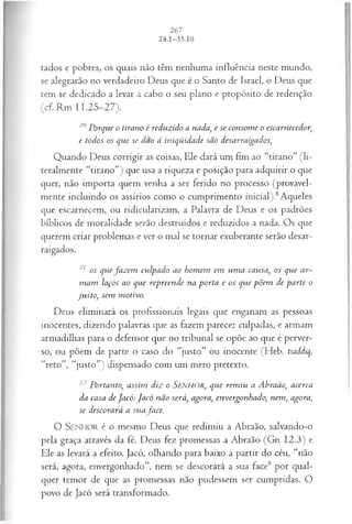 tados e pobres, os quais não têm nenhuma influência neste mundo,
se alegrarão no verdadeiro Deus que é o Santo de Israel, o Deus que
tem se dedicado a levar a cabo o seu plano e propósito de redenção
(cf. Rm 11.25-27).
20 Porque o tirano é reduzido a nada, e se consom e o escarnecedor,
e todos os que se dao à iniqüidade são desarraigados,
Quando Deus corrigir as coisas, Ele dará um fim ao “tirano” (li­
teralmente “tirano”) que usa a riqueza e posição para adquirir o que
quer, não importa quem venha a ser ferido no processo (provavel­
mente incluindo os assírios como o cumprimento inicial).8Aqueles
que escarnecem, ou ridicularizam, a Palavra de Deus e os padrões
bíblicos de moralidade serão destruídos e reduzidos a nada. Os que
querem criar problemas e ver o mal se tornar exuberante serão desar-
raigados.
21 os quefa z em culpado ao hom em em um a causa, os que ar­
m am laços ao que repreende na porta e os que põem de parte o
justo, sem motivo.
Deus eliminará os profissionais legais que enganam as pessoas
inocentes, dizendo palavras que as fazem parecer culpadas, e armam
armadilhas para o defensor que no tribunal se opõe ao que é perver­
so, ou põem de parte o caso do “justo” ou inocente (Heb. tsaddiq,
“r e to ”, “justo”) dispensado com um mero pretexto.
22 Portanto, assim diz o SENHOR, que rem iu a Abraão, acerca
da casa deJacó: Jacó não será, agora, envergonhado, nem, agora,
se descorará a suafa ce.
O SEN HO R é o mesmo Deus que redimiu a Abraão, salvando-o
pela graça através da fé. Deus fez promessas a Abraão (Gn 12.3) e
Ele as levará a efeito. Jacó, olhando para baixo a partir do céu, “não
será, agora, envergonhado”, nem se descorará a sua face9 por qual­
quer temor de que as promessas não pudessem ser cumpridas. O
povo de Jacó será transformado.
 