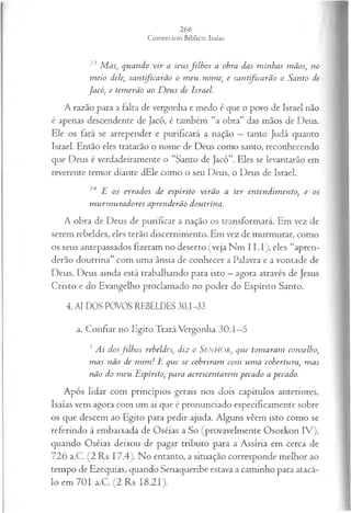 23 M as, quando v ir a seusfilh o s a obra das m inhas mãos, no
m eio dele, santificarão o m eu nome, e santificarão o Santo de
Jacó, e tem erão ao D eus de Israel.
A razão para a falta de vergonha e medo é que o povo de Israel não
é apenas descendente de Jacó, é também “a obra” das mãos de Deus.
Ele os fará se arrepender e purificará a nação —tanto Judá quanto
Israel. Então eles tratarão o nome de Deus como santo, reconhecendo
que Deus é verdadeiramente o “Santo de Jacó”. Eles se levantarão em
reverente temor diante dEle como o seu Deus, o Deus de Israel.
24 E os errados de espírito virão a ter entendim ento, e os
m urm uradores aprenderão doutrina.
A obra de Deus de purificar a nação os transformará. Em vez de
serem rebeldes, eles terão discernimento. Em vez de murmurar, como
os seus antepassados fizeram no deserto (veja Nm I I.I), eles “apren­
derão doutrina” com uma ânsia de conhecer a Palavra e a vontade de
Deus. Deus ainda está trabalhando para isto —agora através de Jesus
Cristo e do Evangelho proclamado no poder do Espírito Santo.
4. AI DOS POVOS REBELDES 30.1-33
a. Confiar no Egito Trará Vergonha 30.1—
5
1 Ai dosfilh o s rebeldes, diz o SENHOR, que tom aram conselho•
,
m as não de m im ! E que se cobriram com um a cobertura, m as
não do m eu Espírito, para acrescentarem pecado a pecado.
Após lidar com princípios gerais nos dois capítulos anteriores,
Isaías vem agora com um ai que é pronunciado especificamente sobre
os que descem ao Egito para pedir ajuda. Alguns vêem isto como se
referindo à embaixada de Oséias a So (provavelmente Osorkon IV),
quando Oséias deixou de pagar tributo para a Assíria em cerca de
726 a.C. (2 Rs 17.4). No entanto, a situação corresponde melhor ao
tempo de Ezequias, quando Senaqueribe estava a caminho para atacá-
lo em 701 a.C. (2 Rs 18.21).
 
