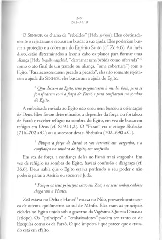O SENHOR o s chama de “rebeldes” (Heb. sofrim'). Eles obstinada­
mente o rejeitaram e recusaram buscar a sua ajuda. Eles poderiam bus­
car a proteção e a cobertura do Espírito Santo (cf. Zc 4.6). Ao invés
disso, estão determinados a levar a cabo os planos para formar uma
aliança (Heb. linsokh massekbah, “derramar uma bebida como oferenda”10
como o ato final de um tratado ou aliança, “uma cobertura”) com o
Egito. “Para acrescentarem pecado a pecado”, eles não somente rejeita­
ram a ajuda do SENHOR, eles buscaram a ajuda do Egito.
2 Q ue descem ao Egito, sem perguntarem à m inha boca, para se
fortifica rem com afo r ça de Faraó e para confiarem na som bra
do Egito.
A embaixada enviada ao Egito não orou nem buscou a orientação
de Deus. Eles foram determinados a depender da força ou fortaleza
de Faraó e receber refúgio na sombra do Egito, em vez de buscarem
refugio em Deus (cf. SI 91.1,2). O “Faraó” era o etíope Shabako
(716—
702 a.C.) ou o sucessor deste, Shebitku (702—
690 a.C.).
3 Porque a fo rça de Faraó se vos tornará em vergonha, e a
confiança na som bra do Egito, em confusão.
Em vez de força, a confiança deles no Faraó trará vergonha. Em
vez de refúgio na sombra do Egito, haverá confusão e desgraça (cf.
36.6). Deus sabia que o Egito estava perdendo o seu poder e não
poderia parar a Assíria ou socorrer Judá.
4 Porque os seus príncipes estão em 7Loã, e os seus em baixadores
chegaram a H anes.
Zoã estava no Delta e Hanes11 estava no Nilo, provavelmente cer­
ca de oitenta quilômetros ao sul de Mênfis. Elas eram as principais
cidades no Egito unido sob o governo da Vigésima-Quinta Dinastia
(etíope). Os “príncipes” e “embaixadores” podem ser tanto os de
Ezequias como os de Faraó. O que importa é que parece que o trata­
do está em efeito.
 