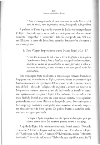 3 Eles se envergonharão de um povo que de nada lhes servirá,
nem de ajuda, nem de proveito; antes, de vergonha e de opróbrio.
A palavra de Deus é que todo o povo de Judá será envergonhado.
O Egito não pode ajudar nem pode ser vantajoso para eles, mas trará
somente “vergonha” e “opróbrio”. Isto foi cumprido em 701 a.C.
em Elteque, a oeste de Jerusalém, quando Senaqueribe derrotou o
exército egípcio.
b. Uma Viagem Improdutiva a uma Nação Inútil 30.6—
17
6 Peso dos anim ais do sul. Para a terra de aflição e de angústia
Çdonde vem a leoa, o leão, o hasilisco e a áspide ardente voadora)
levarão às costas de jum en tinhos as suas fazendas, e sobre as
corcovas de camelos, os seus tesouros a um povo que de nada lhes
aproveitará.
Esta mensagem trata dos burros e camelos que estavam levando as
bagagens para os enviados ao Egito, como também os presentes que
buscavam o seu favor e proteção. Eles estavam sendo levados em uma
rota difícil —cheia de “aflição e de angústia”, através do deserto de
Negueve (o mesmo deserto ao sul de Judá onde os israelitas passa­
ram quarenta anos) —para o Egito. Eles poderiam ter tomado a rota
mais fácil do litoral, mas esta era uma missão secreta, e eles queriam
provavelmente evitar os filisteus ao longo da costa. Por conseguinte,
havia o perigo dos leões, das áspides venenosas (ou víboras) e serpen­
tes abrasadoras e de bote ligeiro. Os pobres burros e camelos sofre­
ram nesta viagem por nada.
7Porque o Egito os ajudará em vão e para nenhum fim ; pelo que
clam ei acerca disto: N o estarem quietos, estará a suafo rça .
A ajuda do Egito é de nenhum valor e não levará a nada. [Nota do
Tradutor: A NIV, na língua inglesa, indica que Deus chama o Egito
de “Raabe que nada faz”. A versão NVI, brasileira, indica “Monstro
inofensivo”. A versão ARA traz “Gabarola, que significa, nada faz”].
 